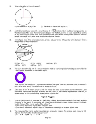 Page 58
16. What is the radius of the circle shown?
(1) The measure of arc PQ is 4 . (2) The center of the circle is at point O.
17. A cylindrical tank has a base with a circumference of meters and an equilateral triangle painted on
the interior side of the base. A grain of sand is dropped into the tank, and has an equal probability of landing
on any particular point on the base. If the probability of the grain of sand landing on the portion of the base
outside the triangle is 3/4, what is the length of a side of the triangle?
18. In the figure, circle O has center O, diameter AB and a radius of 5. Line CD is parallel to the diameter. What is
the perimeter of the shaded region?
19. The figure shows the top side of a circular medallion made of a circular piece of colored glass surrounded by
a metal frame, represented by the shaded region.
If the radius of the medallion is r centimeter and width of the metal frame is s centimeter, then, in terms of r
and s, what is the area of the metal frame, in square centimeter?
20. A thin piece of wire 40 meters long is cut into two pieces. One piece is used to form a circle with radius r, and
the other is used to form a square. No wire is left over. Which of the following represents the total area, in
square meters, of the circular and the square regions in terms of r?
Topic 5: Polygons
1. A certain game board is in the shape of a non-convex polygon, with spokes that extend from each vertex to
the center of the board. If each spoke is 8 inches long, and spokes are used nowhere else on the board,
what is the sum of the interior angles of the polygon?
(1) The sum of the exterior angles of the polygon is 360º.
(2) The sum of the exterior angles is equal to five times the total length of all of the spokes used.
2. The measures of the interior angles in a polygon are consecutive integers. The smallest angle measures 136
degrees. How many sides does this polygon have?
A) 8 B) 9 C) 10 D) 11 E) 13
(5/3)π + 5√3 (5/3) π + 10√3 (10/3) π + 5√3
(10/3) π + 10√3 (10/3) π + 20√3
 