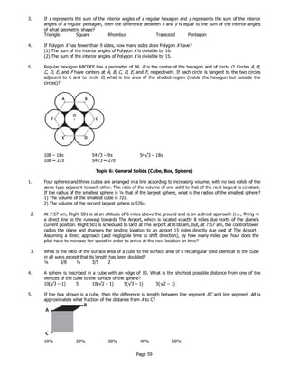 Page 59
3. If x represents the sum of the interior angles of a regular hexagon and y represents the sum of the interior
angles of a regular pentagon, then the difference between x and y is equal to the sum of the interior angles
of what geometric shape?
Triangle Square Rhombus Trapezoid Pentagon
4. If Polygon X has fewer than 9 sides, how many sides does Polygon X have?
(1) The sum of the interior angles of Polygon X is divisible by 16.
(2) The sum of the interior angles of Polygon X is divisible by 15.
5. Regular hexagon ABCDEF has a perimeter of 36. O is the center of the hexagon and of circle O. Circles A, B,
C, D, E, and F have centers at A, B, C, D, E, and F, respectively. If each circle is tangent to the two circles
adjacent to it and to circle O, what is the area of the shaded region (inside the hexagon but outside the
circles)?
Topic 6: General Solids (Cube, Box, Sphere)
1. Four spheres and three cubes are arranged in a line according to increasing volume, with no two solids of the
same type adjacent to each other. The ratio of the volume of one solid to that of the next largest is constant.
If the radius of the smallest sphere is ¼ that of the largest sphere, what is the radius of the smallest sphere?
1) The volume of the smallest cube is 72π.
2) The volume of the second largest sphere is 576π.
2. At 7:57 am, Flight 501 is at an altitude of 6 miles above the ground and is on a direct approach (i.e., flying in
a direct line to the runway) towards The Airport, which is located exactly 8 miles due north of the plane’s
current position. Flight 501 is scheduled to land at The Airport at 8:00 am, but, at 7:57 am, the control tower
radios the plane and changes the landing location to an airport 15 miles directly due east of The Airport.
Assuming a direct approach (and negligible time to shift direction), by how many miles per hour does the
pilot have to increase her speed in order to arrive at the new location on time?
3. What is the ratio of the surface area of a cube to the surface area of a rectangular solid identical to the cube
in all ways except that its length has been doubled?
¼ 3/8 ½ 3/5 2
4. A sphere is inscribed in a cube with an edge of 10. What is the shortest possible distance from one of the
vertices of the cube to the surface of the sphere?
5. If the box shown is a cube, then the difference in length between line segment BC and line segment AB is
approximately what fraction of the distance from A to C?
10% 20% 30% 40% 50%
108 – 18π 54√3 – 9π 54√3 – 18π
108 – 27π 54√3 – 27π
10(√3 – 1) 5 10(√2 – 1) 5(√3 – 1) 5(√2 – 1)
 