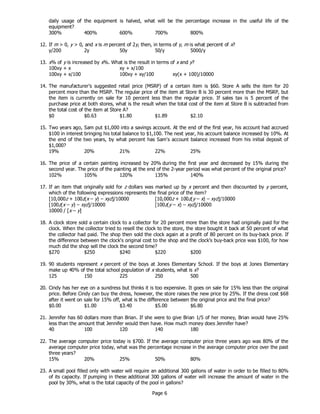 Page 6
daily usage of the equipment is halved, what will be the percentage increase in the useful life of the
equipment?
300% 400% 600% 700% 800%
12. If m > 0, y > 0, and x is m percent of 2y, then, in terms of y, m is what percent of x?
y/200 2y 50y 50/y 5000/y
13. x% of y is increased by x%. What is the result in terms of x and y?
100xy + x xy + x/100
100xy + x/100 100xy + xy/100 xy(x + 100)/10000
14. The manufacturer’s suggested retail price (MSRP) of a certain item is $60. Store A sells the item for 20
percent more than the MSRP. The regular price of the item at Store B is 30 percent more than the MSRP, but
the item is currently on sale for 10 percent less than the regular price. If sales tax is 5 percent of the
purchase price at both stores, what is the result when the total cost of the item at Store B is subtracted from
the total cost of the item at Store A?
$0 $0.63 $1.80 $1.89 $2.10
15. Two years ago, Sam put $1,000 into a savings account. At the end of the first year, his account had accrued
$100 in interest bringing his total balance to $1,100. The next year, his account balance increased by 10%. At
the end of the two years, by what percent has Sam's account balance increased from his initial deposit of
$1,000?
19% 20% 21% 22% 25%
16. The price of a certain painting increased by 20% during the first year and decreased by 15% during the
second year. The price of the painting at the end of the 2-year period was what percent of the original price?
102% 105% 120% 135% 140%
17. If an item that originally sold for z dollars was marked up by x percent and then discounted by y percent,
which of the following expressions represents the final price of the item?
[10,000z + 100z(x – y) – xyz]/10000 [10,000z + 100z(y – x) – xyz]/10000
[100z(x – y) – xyz]/10000 [100z(y – x) – xyz]/10000
10000 / [x – y]
18. A clock store sold a certain clock to a collector for 20 percent more than the store had originally paid for the
clock. When the collector tried to resell the clock to the store, the store bought it back at 50 percent of what
the collector had paid. The shop then sold the clock again at a profit of 80 percent on its buy-back price. If
the difference between the clock's original cost to the shop and the clock's buy-back price was $100, for how
much did the shop sell the clock the second time?
$270 $250 $240 $220 $200
19. 90 students represent x percent of the boys at Jones Elementary School. If the boys at Jones Elementary
make up 40% of the total school population of x students, what is x?
125 150 225 250 500
20. Cindy has her eye on a sundress but thinks it is too expensive. It goes on sale for 15% less than the original
price. Before Cindy can buy the dress, however, the store raises the new price by 25%. If the dress cost $68
after it went on sale for 15% off, what is the difference between the original price and the final price?
$0.00 $1.00 $3.40 $5.00 $6.80
21. Jennifer has 60 dollars more than Brian. If she were to give Brian 1/5 of her money, Brian would have 25%
less than the amount that Jennifer would then have. How much money does Jennifer have?
40 100 120 140 180
22. The average computer price today is $700. If the average computer price three years ago was 80% of the
average computer price today, what was the percentage increase in the average computer price over the past
three years?
15% 20% 25% 50% 80%
23. A small pool filled only with water will require an additional 300 gallons of water in order to be filled to 80%
of its capacity. If pumping in these additional 300 gallons of water will increase the amount of water in the
pool by 30%, what is the total capacity of the pool in gallons?
 
