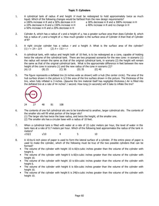 Page 60
Topic 7: Cylinders
1. A cylindrical tank of radius R and height H must be redesigned to hold approximately twice as much
liquid. Which of the following changes would be farthest from the new design requirements?
a 100% increase in R and a 50% decrease in H a 30% decrease in R and a 300% increase in H
a 10% decrease in R and a 150% increase in H a 40% increase in R and no change in H
a 50% increase in R and a 20% decrease in H
2. Cylinder A, which has a radius of x and a height of y, has a greater surface area than does Cylinder B, which
has a radius of y and a height of x. How much greater is the surface area of Cylinder A than that of Cylinder
of B?
3. A right circular cylinder has a radius r and a height h. What is the surface area of the cylinder?
(1) r = 2h – 2/h (2) h = 15/r – r
4. A cylindrical tank, with radius and height both of 10 feet, is to be redesigned as a cone, capable of holding
twice the volume of the cylindrical tank. There are two proposed scenarios for the new cone: in scenario (1)
the radius will remain the same as that of the original cylindrical tank, in scenario (2) the height will remain
the same as that of the original cylindrical tank. What is the approximate difference in feet between the new
height of the cone in scenario (1) and the new radius of the cone in scenario (2)?
(A) 13 (B) 25 (C) 30 (D) 35 (E) 40
5. The figure represents a deflated tire (6 inches wide as shown) with a hub (the center circle). The area of the
hub surface shown in the picture is 1/3 the area of the tire surface shown in the picture. The thickness of the
tire, when fully inflated is 3 inches. (Assume the tire material itself has negligible thickness.) Air is filled into
the deflated tire at a rate of 4π inches3
/ second. How long (in seconds) will it take to inflate the tire?
24 27 48 81 108
6. The contents of one full cylindrical silo are to be transferred to another, larger cylindrical silo. The contents of
the smaller silo will fill what portion of the larger silo?
(1) The larger silo has twice the base radius, and twice the height, of the smaller one.
(2) The smaller silo has a circular base with a radius of 10 feet.
8. A 10-by-6 inch piece of paper is used to form the lateral surface of a cylinder. If the entire piece of paper is
used to make the cylinder, which of the following must be true of the two possible cylinders that can be
formed?
7. When a cylindrical tank is filled with water at a rate of 22 cubic meters per hour, the level of water in the
tank rises at a rate of 0.7 meters per hour. Which of the following best approximates the radius of the tank in
meters?
√10/2 √10 4 5 10
• The volume of the cylinder with height 10 is 60/π cubic inches greater than the volume of the cylinder with
height 6.
• The volume of the cylinder with height 6 is 60/π cubic inches greater than the volume of the cylinder with
height 10.
• The volume of the cylinder with height 10 is 60π cubic inches greater than the volume of the cylinder with
height 6.
• The volume of the cylinder with height 6 is 60π cubic inches greater than the volume of the cylinder with
height 10.
• The volume of the cylinder with height 6 is 240/π cubic inches greater than the volume of the cylinder with
height 10.
 