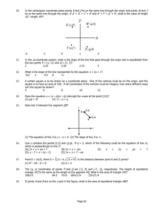 Page 62
10. In the rectangular coordinate plane points X and Z lie on the same line through the origin and points W and Y
lie on the same line through the origin. If a2
+ b2
= c2
+ d2
and e2
+ f2
= g2
+ h2
, what is the value of length
XZ – length WY?
-2 -1 0 1 2
11. In the xy-coordinate system, what is the slope of the line that goes through the origin and is equidistant from
the two points P = (1, 11) and Q = (7, 7)?
2 2.25 2.50 2.75 3
12. What is the slope of the line represented by the equation x + 2y = 1?
-3/2 -1 -1/2 0 ½
13. A certain square is to be drawn on a coordinate plane. One of the vertices must be on the origin, and the
square is to have an area of 100. If all coordinates of the vertices must be integers, how many different ways
can this square be drawn?
4 6 8 10 12
14. Does the equation y = (x – p)(x – q) intercept the x-axis at the point (2,0)?
(1) pq = -8 (2) -2 – p = q
15. Does line S intersect line segment QR?
(1) The equation of line S is y = -x + 4. (2) The slope of line S is -1.
16. Line L contains the points (2,3) and (p,q). If q = 2, which of the following could be the equation of line m,
which is perpendicular to line L?
(A) 2x + y = px + 7 (B) 2x + y = –px (C) x + 2y = px + 7
(D) y – 7 = x ÷ (p – 2) (E) 2x + y = 7 – px
17. Point K = (A,0), Point G = ( )92,42 ++ AA . Is the distance between point K and G prime?
(1) A2
– 5A – 6 = 0 (2) A > 2
18. The (x, y) coordinates of points P and Q are (-2, 9) and (-7, -3), respectively. The height of equilateral
triangle XYZ is the same as the length of line segment PQ. What is the area of triangle XYZ?
169/√3 84.5 75√3 169√3 /4 225√3 /4
19. If points A and B are on the y-axis in the figure, what is the area of equilateral triangle ABC?
 