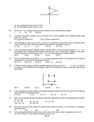 Page 63
(1) The coordinates of point B are (0, 5√3).
(2) The coordinates of point C are (6, 3√3).
20. The line 3x + 4y = 8 passes through all of the quadrants in the coordinate plane except:
I II III IV II and IV.
21. If p and q are nonzero numbers, and p is not equal to q, in which quadrant of the coordinate system does
point (p, p – q) lie?
(1) (p, q) lies in quadrant IV. (2) (q, -p) lies in quadrant III.
22. The coordinates of points A and C are (0, -3) and (3, 3), respectively. If point B lies on line AC between points
A and C, and if AB = 2BC, which of the following represents the coordinates of point B?
(1, -√5) (1, -1) (2, 1) (1.5, 0) (√5, √5)
23. In the xy-coordinate system, rectangle ABCD is inscribed within a circle having the equation x2
+ y2
= 25.
Line segment AC is a diagonal of the rectangle and lies on the x-axis. Vertex B lies in quadrant II and vertex
D lies in quadrant IV. If side BC lies on line y = 3x + 15, what is the area of rectangle ABCD?
(A) 15 (B) 30 (C) 40 (D) 45 (E) 50
24. The line represented by the equation y = 4 – 2x is the perpendicular bisector of line segment RP. If R has the
coordinates (4, 1), what are the coordinates of point P?
(A) (–4, 1) (B) (–2, 2) (C) (0, 1) (D) (0, –1) (E) (2, 0)
25. A certain computer program randomly generates equations of lines in the form y = mx + b. If point P
is a point on a line generated by this program, what is the probability that the line does NOT pass through
figure ABCD?
(A) ¾ (B) 3/5 (C) ½ (D) 2/5 (E) ¼
26. In the rectangular coordinate system, a line passes through the points (0,5) and (7,0). Which of the following
points must the line also pass through?
(-14, 10) (-7, 5) (12, -4) (14, -5) (21, -9)
27. Which of the following equations represents a line that is perpendicular to the line described by the equation
3x + 4y = 8?
3x + 4y = 18 3x – 4y = 24 4y – 3x = 26
1.5y + 2x = 18 8x – 6y = 24
28. How many units long is the straight line segment that connects the points (-1,1) and (2,6) on a rectangular
coordinate plane?
29. In the rectangular coordinate system, lines m and n cross at the origin. Is line m perpendicular to line n?
(1) m has a slope of -1 and n passes through the point (-a, -a).
4 √26 √34 7 √58
 