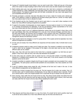 Page 66
20. A group of 5 students bought movie tickets in one row next to each other. If Bob and Lisa are in this group,
what is the number of ways of seating if both of them will sit next to only one other student from the group?
21. Mark’s clothing store uses a bar-code system to identify every item. Each item is marked by a combination of
2 letters followed by 3 digits. Additionally, the three-digit number must be even for male products and odd for
female products. If all apparel products start with the letter combination AP, how many male apparel items
can be identified with the bar code?
22. Fernando purchased a university meal plan that allows him to have a total of 3 lunches and 3 dinners per
week. If the cafeteria is closed on weekends and Fernando always goes home for a dinner on Friday nights,
how many options does he have to allocate his meals?
23. If the President and the Vice President must sit next to each other in a row with 4 other members on the
Board, how many different seating arrangements are possible?
24. To apply for the position of photographer at a local magazine, Veronica needs to include 3 or 4 of her pictures
in an envelope accompanying her application. If she has pre-selected 5 photos representative of her work,
how many choices does she have to provide the photos for the magazine?
25. A retail company needs to set up 5 additional distribution centers that can be located in three cities on the
east coast (Boston, New York, and Washington D.C.), one city in the mid-west (Chicago), and three cities on
the west coast (Seattle, San Francisco and Los Angeles). If the company must have 2 distribution centers on
each coast and 1 in the mid-west, and only one center can be added in each city, in how many ways can the
management allocate the distribution centers?
26. Three couples need to be arranged in a row for a group photo. If the couples cannot be separated, how many
different arrangements are possible?
27. If 6 fair coins are tossed, how many different coin sequences will have exactly 3 tails, if all tails have to occur
in a row?
28. A telephone company needs to create a set of 3-digit area codes. The company is entitled to use only digits 2,
4 and 5, which can be repeated. If the product of the digits in the area code must be even, how many
different codes can be created?
29. Jake, Lena, Fred, John and Inna need to drive home from a corporate reception in an SUV that can seat 7
people. If only Inna or Jake can drive, how many seat allocations are possible?
30. In how many ways can a teacher write an answer key for a mini-quiz that contains 3 true-false questions
followed by 2 multiples-choice questions with 4 answer choices each, if the correct answers to all true-false
questions cannot be the same?
31. A student committee on academic integrity has 90 ways to select a president and vice-president from a group
of candidates. The same person cannot be both president and vice-president. How many students are in the
group?
32. A pod of 6 dolphins always swims single file, with 3 females at the front and 3 males in the rear. In how
many different arrangements can the dolphins swim?
33. A British spy is trying to escape from his prison cell. The lock requires him to enter one number, from 1-9,
and then push a pair of colored buttons simultaneously. He can make one attempt every 3 seconds. If there
are 6 colored buttons, what is the longest possible time it could take the spy to escape from the prison cell?
34. Every morning, Casey walks from her house to the bus stop. She always travels exactly nine blocks from her
house to the bus, but she varies the route she takes every day. (One sample route is shown.) How many days
can Casey walk from her house to the bus stop without repeating the same route?
35. Three dwarves and three elves sit down in a row of six chairs. If no dwarf will sit next to another dwarf and
no elf will sit next to another elf, in how many different ways can the elves and dwarves sit?
 