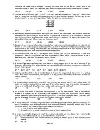 Page 68
determine the overall league champion. Assuming that there were no ties and no forfeits, what is the
maximum number of games that could have been played in order to determine the overall league champion?
(A) 79 (B) 83 (C) 85 (D) 87 (E) 88
47. You have a bag of 9 letters: 3 Xs, 3 Ys, and 3 Zs. You are given a box divided into 3 rows and 3 columns for a
total of 9 areas. How many different ways can you place one letter into each area such that there are no rows
or columns with 2 or more of the same letter? (Note: One such way is shown below.)
X Y Z
Y Z X
Z X Y
(A) 5 (B) 6 (C) 9 (D) 12 (E) 18
48. Eight women of eight different heights are to pose for a photo in two rows of four. Each woman in the second
row must stand directly behind a shorter woman in the first row. In addition, all of the women in each row
must be arranged in order of increasing height from left to right. Assuming that these restrictions are fully
adhered to, in how many different ways can the women pose?
(A) 2 (B) 14 (C) 15 (D) 16 (E) 18
49. Company X has 6 regional offices. Each regional office must recommend two candidates, one male and one
female, to serve on the corporate auditing committee. If each of the offices must be represented by exactly
one member on the auditing committee and if the committee must consist of an equal number of male and
female employees, how many different committees can be formed?
50. You have a six-sided cube and six cans of paint, each a different color. You may not mix colors of paint. How
many distinct ways can you paint the cube using a different color for each side? (If you can reorient a cube to
look like another cube, then the two cubes are not distinct.)
(A) 24 (B) 30 (C) 48 (D) 60 (E) 120
51. A group of four women and three men have tickets for seven adjacent seats in one row of a theatre. If the
three men will not sit in three adjacent seats, how many possible different seating arrangements are there for
these 7 theatre-goers?
(A) 7! – 2!3!2! (B) 7! – 4!3! (C) 7! – 5!3! (D) 7 × 2!3!2! (E) 2!3!2!
52. Anthony and Michael sit on the six-member board of directors for company X. If the board is to be split up
into 2 three-person subcommittees, what percent of all the possible subcommittees that include Michael also
include Anthony?
20% 30% 40% 50% 60%
53. A family consisting of one mother, one father, two daughters and a son is taking a road trip in a sedan. The
sedan has two front seats and three back seats. If one of the parents must drive and the two daughters
refuse to sit next to each other, how many possible seating arrangements are there?
28 32 48 60 120
54. Six mobsters have arrived at the theater for the premiere of the film “Goodbuddies.” One of the mobsters,
Frankie, is an informer, and he's afraid that another member of his crew, Joey, is on to him. Frankie, wanting
to keep Joey in his sights, insists upon standing behind Joey in line at the concession stand. How many ways
can the six arrange themselves in line such that Frankie’s requirement is satisfied?
6 24 120 360 720
55. A college admissions committee will grant a certain number of $10,000 scholarships, $5,000 scholarships, and
$1,000 scholarships. If no student can receive more than one scholarship, how many different ways can the
committee dole out the scholarships among the pool of 10 applicants?
(1) In total, six scholarships will be granted.
(2) An equal number of scholarships will be granted at each scholarship level.
56. A certain panel is to be composed of exactly three women and exactly two men, chosen from x women and y
men. How many different panels can be formed with these constraints?
(1) If two more women were available for selection, exactly 56 different groups of three women could be
selected.
(2) x = y + 1
 