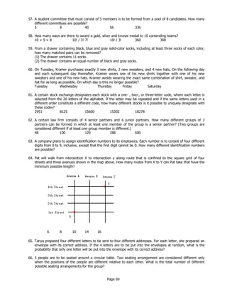 Page 69
57. A student committee that must consist of 5 members is to be formed from a pool of 8 candidates. How many
different committees are possible?
5 8 40 56 336
58. How many ways are there to award a gold, silver and bronze medal to 10 contending teams?
10 × 9 × 8 10! / 3! 7! 10! / 3! 360 300
59. From a drawer containing black, blue and gray solid-color socks, including at least three socks of each color,
how many matched pairs can be removed?
(1) The drawer contains 11 socks.
(2) The drawer contains an equal number of black and gray socks.
60. On Tuesday, Kramer purchases exactly 3 new shirts, 2 new sweaters, and 4 new hats, On the following day
and each subsequent day thereafter, Kramer wears one of his new shirts together with one of his new
sweaters and one of his new hats. Kramer avoids wearing the exact same combination of shirt, sweater, and
hat for as long as possible. On which day is this no longer possible?
Tuesday Wednesday Thursday Friday Saturday
61. A certain stock exchange designates each stock with a one- , two-, or three-letter code, where each letter is
selected from the 26 letters of the alphabet. If the letter may be repeated and if the same letters used in a
different order constitute a different code, how many different stocks is it possible to uniquely designate with
these codes?
2951 8125 15600 15302 18278
62. A certain law firm consists of 4 senior partners and 6 junior partners. How many different groups of 3
partners can be formed in which at least one member of the group is a senior partner? (Two groups are
considered different if at least one group member is different.)
48 100 120 288 600
63. A company plans to assign identification numbers to its employees. Each number is to consist of four different
digits from 0 to 9, inclusive, except that the first digit cannot be 0. How many different identification numbers
are possible?
64. Pat will walk from intersection X to intersection y along route that is confined to the square grid of four
streets and three avenues shown in the map above. How many routes from X to Y can Pat take that have the
minimum possible length?
6 8 10 14 16
65. Tanya prepared four different letters to be sent to four different addresses. For each letter, she prepared an
envelope with its correct address. If the 4 letters are to be put into the envelopes at random, what is the
probability that only one letter will be put into the envelope with its correct address?
66. 5 people are to be seated around a circular table. Two seating arrangement are considered different only
when the positions of the people are different relative to each other. What is the total number of different
possible seating arrangements for the group?
 