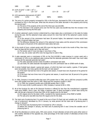 Page 7
1000 1250 1300 1600 1625
24. 0.2% of (3/4)2
× (160 ÷ 10-2
) =
1.8 × 10-3
1.8 × 10-2
1.8 1.8 × 10 1.8 × 102
25. 0.35 represents what percent of 0.007?
0.05% 0.5% 5% 500% 5000%
26. The price of a certain property increased by 10% in the first year, decreased by 20% in the second year, and
increased by 25% in the third year. What was the amount of the dollar decrease in the property price during
the second year?
(1) The price of the property at the end of the third year was $22,000.
(2) The decrease in the property price over the first two years was $2,000 less than the increase in the
property price during the third year.
27. A certain salesman's yearly income is determined by a base salary plus a commission on the sales he makes
during the year. Did the salesman's base salary account for more than half of the salesman's yearly income
last year?
(1) If the amount of the commission had been 30 percent higher, the salesman's income would have
been 10 percent higher last year.
(2) The difference between the amount of the salesman's base salary and the amount of the commission
was equal to 50 percent of the salesman's base salary last year.
28. In the month of June, a street vendor sold 10% more hot dogs than he sold in the month of May. How many
total hot dogs did the vendor sell in May and June?
(1) The vendor sold 27 more hot dogs in June than in May.
(2) In July, the vendor sold 20% more hot dogs than he sold in May.
29. A sales associate earns a commission of 8% on her first $10,000 in sales revenue in a given week and a
commission of 10% on any additional sales revenue that the associate generates that week. How much sales
revenue did the associate generate last week?
(1) The sales associate earned a total of $1500 in commission last week.
(2) Last week, the sales associate was eligible for the 10% commission rate on $7000 worth of sales.
30. A certain football team played x games last season, of which the team won exactly y games. If tied games
were not possible, how many games did the team win last season?
(1) If the team had lost two more of its games last season, it would have won 20 percent of its games for
the season.
(2) If the team had won three more of its games last season, it would have lost 30 percent of its games
for the season.
31. In 1994, Company X recorded profits that were 10% greater than in 1993, and in 1993 the company’s profits
were 20% greater than they were in 1992. What were the company’s profits in 1992?
(1) In 1994, the company’s profits were $100,000 greater than in 1993.
(2) For every $3.00 in profits earned in 1992, Company X earned $3.96 in 1994.
32. All of the furniture for sale at Al’s Discount Furniture is offered for less than the manufacturer’s suggested
retail price (MSRP). Once a year, Al’s holds a clearance sale. If Jamie purchased a certain desk during the
sale, did she get a discount of more than 50% of Al’s regular price for the desk?
(1) Al’s regular price for the desk is 60%, rounded to the nearest percent, of the MSRP of $2000.
(2) The sale price was $601 less than Al’s regular price for the desk.
33. The total cost of producing item X is equal to the sum of item X's fixed cost and variable cost. If the variable
cost of producing X decreased by 5% in January, by what percent did the total cost of producing item X
change in January?
(1) The fixed cost of producing item X increased by 13% in January.
(2) Before the changes in January, the fixed cost of producing item X was 5 times the variable cost of
producing item X.
34. Of all the attendees at a dinner party, 40% were women. If each attendee arrived at the party either alone or
with another attendee of the opposite sex, what percentage of the total number of attendees arrived at the
party alone?
 
