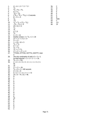 Page 71
1. 4 !, 11 ! / 2 ! * 2 ! * 2 !
2. 7
P4
3. 4
P2 + 4
P3 + 4
P4
4. 4 ! / 2 !
5. 10
P2 + 10
P3
6. (10
P8 + 10
P9 + 10
P10) × 12 seconds
7. 6! – 5! × 2!
8. 7
C4
9. 12
C9
10. 2
C1 × 3
C1 × (7
C4 – 5
C2)
11. (5
C3 – 3
C1) × 3!
12. (4! / 2!) × 2!
13. 7
C3
14. 7
P3
15. 5 ! / 2!
16. 4
P3
17. 4 × 4 = 16
18. Another version: 2 × 5
C4 × 2 = 20
19. (3 ! × 2 ! × 3 !) × 3 !
20. 3 ! × 2 !
21. 1 × 10 × 10 × 5
22. 5
C3 × 4
C3
23. 5 ! × 2 !
24. 5
C3 + 5
C4
25. 3
C2 × 1 × 3
C2
26. 3 ! × 2 ! × 2 ! × 2 !
27. TTTHHH, HTTTHH, HHTTTH, HHHTTT; total
4
28. The only combination of odd is 5 × 5 × 5.
So total required = 3 × 3 × 3 – 1 = 26.
29. 6
P4 × 2 = 720
30. 2 × 2 × 2 × 4 × 4 – 2 × 1 × 1 × 4 × 4 =
96
31. 10
32. 3 ! × 3 ! = 36
33. 6
C2 × 9 × 3 = 405 seconds
34. 9 ! / 5! × 4!
35. 6 × 2 × 1 × 3 × 2 × 1 = 72
36. (5! / 2! – 4! / 2!) = 48.
37. D
38. A
39. C
40. B
41. D
42. A
43. D
44. D
45. C
46. B
47. D
48. B
49. 20
50. B
51. B
52. C
53. B
54. D
55. C
56. C
57. D
58. A
59. E
60. E
61. E
62. B
63. 4536
64. C
65. 1/3
66. 24
 