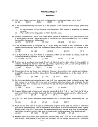- 72 -
GMAT Quant Topic 8
Probability
67. A fair coin is flipped three times. What is the probability that the coin lands on heads exactly twice?
(A) 1/8 (B) 3/8 (C) 1/2 (D) 5/8 (E) 7/8
68. Is the probability that Patty will answer all of the questions on her chemistry exam correctly greater than
50%?
(1) For each question on the chemistry exam, Patty has a 90% chance of answering the question
correctly.
(2) There are fewer than 10 questions on Patty's chemistry exam.
69. There are 10 women and 3 men in room A. One person is picked at random from room A and moved to room
B, where there are already 3 women and 5 men. If a single person is then to be picked from room B, what is
the probability that a woman will be picked?
(A) 13/21 (B) 49/117 (C) 15/52 (D) 5/18 (E) 40/117
70. If the probability of rain on any given day in Chicago during the summer is 50%, independent of what
happens on any other day, what is the probability of having exactly 3 rainy days from July 4 through July 8,
inclusive?
(A) 1/32 (B) 2/25 (C) 5/16 (D) 8/25 (E) ¾
71. In a shipment of 20 cars, 3 are found to be defective. If four cars are selected at random, what is the
probability that exactly one of the four will be defective?
(A) 170/1615 (B) 3/20 (C) 8/19 (D) 3/5 (E) 4/5
72. A certain bag of gemstones is composed of two-thirds diamonds and one-third rubies. If the probability of
randomly selecting two diamonds from the bag, without replacement, is 5/12, what is the probability of
selecting two rubies from the bag, without replacement?
(A) 5/36 (B) 5/24 (C) 1/12 (D) 1/6 (E) ¼
73. Triplets Adam, Bruce, and Charlie enter a triathlon. If there are 9 competitors in the triathlon and medals are
awarded for first, second, and third place, what is the probability that at least two of the triplets will win a
medal?
(A) 3/14 (B) 19/84 (C) 11/42 (D) 15/28 (E) ¾
74. Set S is the set of all prime integers between 0 and 20. If three numbers are chosen randomly from set S and
each number can be chosen only once, what is the positive difference between the probability that the
product of these three numbers is a number less than 31 and the probability that the sum of these three
numbers is odd?
(A) 1/336 (B) ½ (C) 17/28 (D) ¾ (E) 301/336
75. A random 10-letter code is to be formed using the letters A, B, C, D, E, F, G, H, I and I (only the “I” will be
used twice). What is the probability that a code that has the two I’s adjacent to one another will be formed?
(A) 1/10 (B) 1/8 (C) 1/5 (D) ¼ (E) ½
76. If p2
– 13p + 40 = q, and p is a positive integer between 1 and 10, inclusive, what is the probability that q <
0?
(A) 1/10 (B) 1/5 (C) 2/5 (D) 3/5 (E) 3/10
77. A box contains three pairs of blue gloves and two pairs of green gloves. Each pair consists of a left-hand
glove and a right-hand glove. Each of the gloves is separate from its mate and thoroughly mixed together
with the others in the box. If three gloves are randomly selected from the box, what is the probability that a
matched set (i.e., a left- and right-hand glove of the same color) will be among the three gloves selected?
(A) 3/10 (B) 23/60 (C) 7/12 (D) 41/60 (E) 5/6
78. A football team has 99 players. Each player has a uniform number from 1 to 99 and no two players share the
same number. When football practice ends, all the players run off the field one-by-one in a completely
 