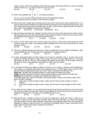 - 73 -
random manner. What is the probability that the first four players off the field will leave in order of increasing
uniform numbers (e.g., #2, then #6, then #67, then #72, etc)?
(A) 1/64 (B) 1/48 (C) 1/36 (D) 1/24 (E) 1/16
79. What is the probability that
w
v
u
and
z
y
x
are reciprocal fractions?
(1) v, w, y, and z are each randomly chosen from the first 100 positive integers.
(2) The product (u)(x) is the median of 100 consecutive integers.
80. Bill and Jane play a simple game involving two fair dice, each of which has six sides numbered from 1 to 6
(with an equal chance of landing on any side). Bill rolls the dice and his score is the total of the two dice. Jane
then rolls the dice and her score is the total of her two dice. If Jane’s score is higher than Bill’s, she wins the
game. What is the probability the Jane will win the game?
(A) 15/36 (B) 175/432 (C) 575/1296 (D) 583/1296 (E) ½
81. Kate and Danny each have $10. Together, they flip a fair coin 5 times. Every time the coin lands on heads,
Kate gives Danny $1. Every time the coin lands on tails, Danny gives Kate $1. After the five coin flips, what is
the probability that Kate has more than $10 but less than $15?
(A) 5/16 (B) ½ (C) 12/30 (D) 15/32 (E) 3/8
82. There is a 10% chance that it won’t snow all winter long. There is a 20% chance that schools will not be
closed all winter long. What is the greatest possible probability that it will snow and schools will be closed
during the winter?
(A) 55% (B) 60% (C) 70% (D) 72% (E) 80%
83. There are y different travelers who each have a choice of vacationing at one of n different destinations. What
is the probability that all y travelers will end up vacationing at the same destination?
(A) 1/n! (B) n/n! (C) 1/ny
(D) 1/ny -1
(E) n/yn
84. A small, experimental plane has three engines, one of which is redundant. That is, as long as two of the
engines are working, the plane will stay in the air. Over the course of a typical flight, there is a 1/3 chance
that engine one will fail. There is a 75% probability that engine two will work. The third engine works only
half the time. What is the probability that the plane will crash in any given flight?
(A) 7/12 (B) ¼ (C) ½ (D) 7/24 (E) 17/24
85. In the game of Funball, each batter can either hit a home run, hit a single, or strikeout, and the likelihood of
each outcome is completely determined by the opposing pitcher. A Funball batter scores a point for their
team by advancing sequentially through each of four "bases", according to the following rules:
Home run: The batter and any players already on a base advance through all four bases.
Single: The batter advances to first base, and any players already on a base advance one base each.
Strikeout: No one advances any bases, and the batter loses his/her turn.
If the batting team has a runner on first base, which pitcher (Roger or Greg) is more likely to allow a point
before recording a strikeout?
(1) Greg is twice as likely as Roger to allow a single, and four times as likely as Roger to record a
strikeout.
(2) Greg is twice as likely as Roger to allow a single, and one fourth as likely as Roger to allow a home
run.
86. Ms. Barton has four children. You are told correctly that she has at least two girls but you are not told which
two of her four children are those girls. What is the probability that she also has two boys? (Assume that the
probability of having a boy is the same as the probability of having a girl.)
(A) ¼ (B) 3/8 (C) 5/11 (D) ½ (E) 6/11
87. Mike recently won a contest in which he will have the opportunity to shoot free throws in order to win
$10,000. In order to win the money Mike can either shoot 1 free throw and make it, or shoot 3 free throws
and make at least 2 of them. Mike occasionally makes shots and occasionally misses shots. He knows that his
probability of making a single free throw is p, and that this probability doesn't change. Would Mike have a
better chance of winning if he chose to attempt 3 free throws?
(1) p < 0.7 (2) p > 0.6
 