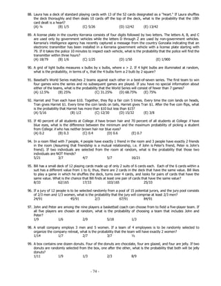 - 74 -
88. Laura has a deck of standard playing cards with 13 of the 52 cards designated as a "heart." If Laura shuffles
the deck thoroughly and then deals 10 cards off the top of the deck, what is the probability that the 10th
card dealt is a heart?
(A) ¼ (B) 1/5 (C) 5/26 (D) 12/42 (E) 13/42
89. A license plate in the country Kerrania consists of four digits followed by two letters. The letters A, B, and C
are used only by government vehicles while the letters D through Z are used by non-government vehicles.
Kerrania's intelligence agency has recently captured a message from the country Gonzalia indicating that an
electronic transmitter has been installed in a Kerrania government vehicle with a license plate starting with
79. If it takes the police 10 minutes to inspect each vehicle, what is the probability that the police will find the
transmitter within three hours?
(A) 18/79 (B) 1/6 (C) 1/25 (D) 1/50 (E) 1/900
90. A grid of light bulbs measures x bulbs by x bulbs, where x > 2. If 4 light bulbs are illuminated at random,
what is the probability, in terms of x, that the 4 bulbs form a 2 bulb by 2 square?
91. Baseball's World Series matches 2 teams against each other in a best-of-seven series. The first team to win
four games wins the series and no subsequent games are played. If you have no special information about
either of the teams, what is the probability that the World Series will consist of fewer than 7 games?
(A) 12.5% (B) 25% (C) 31.25% (D) 68.75% (E) 75%
92. Harriet and Tran each have $10. Together, they flip a fair coin 5 times. Every time the coin lands on heads,
Tran gives Harriet $1. Every time the coin lands on tails, Harriet gives Tran $1. After the five coin flips, what
is the probability that Harriet has more than $10 but less than $15?
(A) 5/16 (B) 1/2 (C) 12/30 (D) 15/32 (E) 3/8
93. If 40 percent of all students at College X have brown hair and 70 percent of all students at College X have
blue eyes, what is the difference between the minimum and the maximum probability of picking a student
from College X who has neither brown hair nor blue eyes?
(A) 0.2 (B) 0.3 (C) 0.4 (D) 0.6 (E) 0.7
94. In a room filled with 7 people, 4 people have exactly 1 friend in the room and 3 people have exactly 2 friends
in the room (Assuming that friendship is a mutual relationship, i.e. if John is Peter's friend, Peter is John's
friend). If two individuals are selected from the room at random, what is the probability that those two
individuals are NOT friends?
5/21 3/7 4/7 5/7 16/21
95. Bill has a small deck of 12 playing cards made up of only 2 suits of 6 cards each. Each of the 6 cards within a
suit has a different value from 1 to 6; thus, there are 2 cards in the deck that have the same value. Bill likes
to play a game in which he shuffles the deck, turns over 4 cards, and looks for pairs of cards that have the
same value. What is the chance that Bill finds at least one pair of cards that have the same value?
8/33 62/165 17/33 103/165 25/33
96. If a jury of 12 people is to be selected randomly from a pool of 15 potential jurors, and the jury pool consists
of 2/3 men and 1/3 women, what is the probability that the jury will comprise at least 2/3 men?
24/91 45/91 2/3 67/91 84/91
97. John and Peter are among the nine players a basketball coach can choose from to field a five-player team. If
all five players are chosen at random, what is the probability of choosing a team that includes John and
Peter?
1/9 1/6 2/9 5/18 1/3
98. A small company employs 3 men and 5 women. If a team of 4 employees is to be randomly selected to
organize the company retreat, what is the probability that the team will have exactly 2 women?
1/14 1/7 2/7 3/7 ½
99. A box contains one dozen donuts. Four of the donuts are chocolate, four are glazed, and four are jelly. If two
donuts are randomly selected from the box, one after the other, what is the probability that both will be jelly
donuts?
1/11 1/9 1/3 2/3 8/9
 