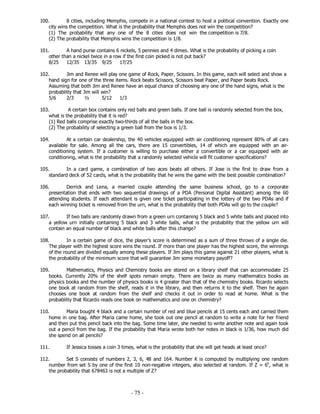 - 75 -
100. 8 cities, including Memphis, compete in a national contest to host a political convention. Exactly one
city wins the competition. What is the probability that Memphis does not win the competition?
(1) The probability that any one of the 8 cities does not win the competition is 7/8.
(2) The probability that Memphis wins the competition is 1/8.
101. A hand purse contains 6 nickels, 5 pennies and 4 dimes. What is the probability of picking a coin
other than a nickel twice in a row if the first coin picked is not put back?
8/25 12/35 13/35 9/25 17/25
102. Jim and Renee will play one game of Rock, Paper, Scissors. In this game, each will select and show a
hand sign for one of the three items. Rock beats Scissors, Scissors beat Paper, and Paper beats Rock.
Assuming that both Jim and Renee have an equal chance of choosing any one of the hand signs, what is the
probability that Jim will win?
5/6 2/3 ½ 5/12 1/3
103. A certain box contains only red balls and green balls. If one ball is randomly selected from the box,
what is the probability that it is red?
(1) Red balls comprise exactly two-thirds of all the balls in the box.
(2) The probability of selecting a green ball from the box is 1/3.
104. At a certain car dealership, the 40 vehicles equipped with air conditioning represent 80% of all cars
available for sale. Among all the cars, there are 15 convertibles, 14 of which are equipped with an air-
conditioning system. If a customer is willing to purchase either a convertible or a car equipped with air
conditioning, what is the probability that a randomly selected vehicle will fit customer specifications?
105. In a card game, a combination of two aces beats all others. If Jose is the first to draw from a
standard deck of 52 cards, what is the probability that he wins the game with the best possible combination?
106. Derrick and Lena, a married couple attending the same business school, go to a corporate
presentation that ends with two sequential drawings of a PDA (Personal Digital Assistant) among the 60
attending students. If each attendant is given one ticket participating in the lottery of the two PDAs and if
each winning ticket is removed from the urn, what is the probability that both PDAs will go to the couple?
107. If two balls are randomly drawn from a green urn containing 5 black and 5 white balls and placed into
a yellow urn initially containing 5 black and 3 white balls, what is the probability that the yellow urn will
contain an equal number of black and white balls after this change?
108. In a certain game of dice, the player’s score is determined as a sum of three throws of a single die.
The player with the highest score wins the round. If more than one player has the highest score, the winnings
of the round are divided equally among these players. If Jim plays this game against 21 other players, what is
the probability of the minimum score that will guarantee Jim some monetary payoff?
109. Mathematics, Physics and Chemistry books are stored on a library shelf that can accommodate 25
books. Currently 20% of the shelf spots remain empty. There are twice as many mathematics books as
physics books and the number of physics books is 4 greater than that of the chemistry books. Ricardo selects
one book at random from the shelf, reads it in the library, and then returns it to the shelf. Then he again
chooses one book at random from the shelf and checks it out in order to read at home. What is the
probability that Ricardo reads one book on mathematics and one on chemistry?
110. Maria bought 4 black and a certain number of red and blue pencils at 15 cents each and carried them
home in one bag. After Maria came home, she took out one pencil at random to write a note for her friend
and then put this pencil back into the bag. Some time later, she needed to write another note and again took
out a pencil from the bag. If the probability that Maria wrote both her notes in black is 1/36, how much did
she spend on all pencils?
111. If Jessica tosses a coin 3 times, what is the probability that she will get heads at least once?
112. Set S consists of numbers 2, 3, 6, 48 and 164. Number K is computed by multiplying one random
number from set S by one of the first 10 non-negative integers, also selected at random. If Z = 6k
, what is
the probability that 678463 is not a multiple of Z?
 