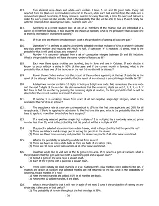 - 76 -
113. Two identical urns—black and white—each contain 5 blue, 5 red and 10 green balls. Every ball
selected from the black urn is immediately returned to the urn, while each ball selected from the white urn is
removed and placed on a table. If Jenny receives a quarter for every blue ball, a dime for every red ball and a
nickel for every green ball she selects, what is the probability that she will be able to buy a 25-cent candy bar
with the proceeds from drawing four balls—two from each urn?
114. According to a recent student poll, 15 out of 21 members of the finance club are interested in a
career in investment banking. If two students are chosen at random, what is the probability that at least one
of them is interested in investment banking?
115. If 4 fair dice are thrown simultaneously, what is the probability of getting at least one pair?
116. Operation ‘#” is defined as adding a randomly selected two-digit multiple of 6 to a randomly selected
two-digit prime number and reducing the result by half. If operation ‘#’ is repeated 10 times, what is the
probability that it will yield at least two integers?
117. Number N is randomly selected from a set of consecutive integers between 50 and 69, inclusive.
What is the probability that N will have the same number of factors as 89?
118. Each year three space shuttles are launched, two in June and one in October. If each shuttle is
known to occur without a delay in 90% of the cases and if the current month is January, what is the
probability that at least one of the launches in the next 16 months will be delayed?
119. Rowan throws 3 dice and records the product of the numbers appearing at the top of each die as the
result of the attempt. What is the probability that the result of any attempt is an odd integer divisible by 25?
120. A telephone number contains 10 digits, including a 3-digit area code. Bob remembers the area code
and the next 5 digits of the number. He also remembers that the remaining digits are not 0, 1, 2, 5, or 7. If
Bob tries to find the number by guessing the remaining digits at random, the find probability that he will be
able to find the correct number in at most 2 attempts.
121. If number N is randomly drawn from a set of all non-negative single-digit integers, what is the
probability that 5N3
/8 is an integer?
122. The acceptance rate at a certain business school is 15% for the first time applicants and 20% for all
re-applicants. If David is applying for admission for the first time this year, what is the probability that he will
have to apply no more than twice before he is accepted?
123. If a randomly selected positive single digit multiple of 3 is multiplied by a randomly selected prime
number less than 20, what is the probability that this product will be a multiple of 45?
124. If a pencil is selected at random from a desk drawer, what is the probability that this pencil is red?
(1) There are 6 black and 4 orange pencils among the pencils in the drawer.
(2) There are three times as many red pencils in the drawer as pencils of all other colors combined.
125. What is the probability of selecting a white ball from an urn?
(1) There are twice as many white balls as there are balls of any other color.
(2) There are 30 more white balls as balls of all other colors combined.
126. Jonathan would like to visit one of the 12 gyms in his area. If he selects a gym at random, what is
the probability that the gym will have both a swimming pool and a squash court?
(1) All but 2 gyms in the area have a squash court.
(2) Each of the 9 gyms with a pool has a squash court.
127. There were initially no black marbles in a jar. Subsequently, new marbles were added to the jar. If
marbles are drawn at random and selected marbles are not returned to the jar, what is the probability of
selecting 2 black marbles in a row?
(1) After the new marbles are added, 50% of all marbles are black.
(2) Among the 10 added marbles, 8 are black.
128. What is the probability that it will rain on each of the next 3 days if the probability of raining on any
single day is the same in that period?
(1) The probability of no rain throughout the first two days is 36%.
 