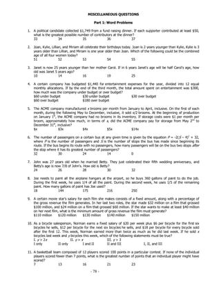 - 78 -
MISCELLANEOUS QUESTIONS
Part 1: Word Problems
1. A political candidate collected $1,749 from a fund raising dinner. If each supporter contributed at least $50,
what is the greatest possible number of contributors at the dinner?
33 34 35 36 37
2. Joan, Kylie, Lillian, and Miriam all celebrate their birthdays today. Joan is 2 years younger than Kylie, Kylie is 3
years older than Lillian, and Miriam is one year older than Joan. Which of the following could be the combined
age of all four women today?
51 52 53 54 55
3. Janet is now 25 years younger than her mother Carol. If in 6 years Janet's age will be half Carol’s age, how
old was Janet 5 years ago?
10 14 16 19 25
4. A certain company has budgeted $1,440 for entertainment expenses for the year, divided into 12 equal
monthly allocations. If by the end of the third month, the total amount spent on entertainment was $300,
how much was the company under budget or over budget?
$60 under budget $30 under budget $30 over budget
$60 over budget $180 over budget
5. The ACME company manufactured x brooms per month from January to April, inclusive. On the first of each
month, during the following May to December, inclusive, it sold x/2 brooms. At the beginning of production
on January 1st
, the ACME company had no brooms in its inventory. If storage costs were $1 per month per
broom, approximately how much, in terms of x, did the ACME company pay for storage from May 2nd
to
December 31st
, inclusive?
$x $3x $4x $5x $14x
6. The number of passengers on a certain bus at any given time is given by the equation P = -2(S – 4)2
+ 32,
where P is the number of passengers and S is the number of stops the bus has made since beginning its
route. If the bus begins its route with no passengers, how many passengers will be on the bus two stops after
the stop where it has its greatest number of passengers?
32 30 24 14 0
7. John was 27 years old when he married Betty. They just celebrated their fifth wedding anniversary, and
Betty's age is now 7/8 of John's. How old is Betty?
24 26 28 30 32
8. Joe needs to paint all the airplane hangars at the airport, so he buys 360 gallons of paint to do the job.
During the first week, he uses 1/4 of all the paint. During the second week, he uses 1/5 of the remaining
paint. How many gallons of paint has Joe used?
18 144 175 216 250
9. A certain movie star's salary for each film she makes consists of a fixed amount, along with a percentage of
the gross revenue the film generates. In her last two roles, the star made $32 million on a film that grossed
$100 million, and $24 million on a film that grossed $60 million. If the star wants to make at least $40 million
on her next film, what is the minimum amount of gross revenue the film must generate?
$110 million $120 million $130 million $140 million $150 million
10. As a bicycle salesperson, Norman earns a fixed salary of $20 per week plus $6 per bicycle for the first six
bicycles he sells, $12 per bicycle for the next six bicycles he sells, and $18 per bicycle for every bicycle sold
after the first 12. This week, Norman earned more than twice as much as he did last week. If he sold x
bicycles last week and y bicycles this week, which of the following statements must be true?
I. y > 2x II. y > x III. y > 3
I only II only I and II II and III I, II, and III
11. A basketball team composed of 12 players scored 100 points in a particular contest. If none of the individual
players scored fewer than 7 points, what is the greatest number of points that an individual player might have
scored?
7 13 16 21 23
 