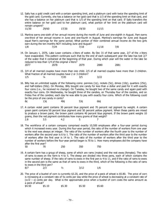 - 79 -
12. Sally has a gold credit card with a certain spending limit, and a platinum card with twice the spending limit of
the gold card. Currently, she has a balance on her gold card that is 1/3 of the spending limit on that card, and
she has a balance on her platinum card that is 1/5 of the spending limit on that card. If Sally transfers the
entire balance on her gold card to her platinum card, what portion of her limit on the platinum card will
remain unspent?
11/30 29/60 17/30 19/30 11/15
13. Martina earns one-sixth of her annual income during the month of June and one-eighth in August. Pam earns
one-third of her annual income in June and one-fourth in August. Martina's earnings for June and August
equal Pam's earnings for the same period. What portion of their combined annual income do the two girls
earn during the ten months NOT including June and August?
1/8 7/24 7/18 11/18 7/8
14. On January 1, 2076, Lake Loser contains x liters of water. By Dec 31 of that same year, 2/7 of the x liters
have evaporated. This pattern continues such that by the end of each subsequent year the lake has lost 2/7
of the water that it contained at the beginning of that year. During which year will the water in the lake be
reduced to less than 1/4 of the original x liters?
2077 2078 2079 2080 2081
15. 3/4 of all married couples have more than one child. 2/5 of all married couples have more than 3 children.
What fraction of all married couples have 2 or 3 children?
1/5 ¼ 7/20 3/5 3/22
16. Billy has an unlimited supply of the following coins: pennies (1¢), nickels (5¢), dimes (10¢), quarters (25¢),
and half-dollars (50¢). On Monday, Billy bought one candy for less than a dollar and paid for it with exactly
four coins (i.e., he received no change). On Tuesday, he bought two of the same candy and again paid with
exactly four coins. On Wednesday, he bought three of the candies, on Thursday four of the candies, and on
Friday five of the candies; each day he was able to pay with exactly four coins. Which of the following could
be the price of one candy in cents?
8¢ 13¢ 40¢ 53¢ 66¢
17. A certain violet paint contains 30 percent blue pigment and 70 percent red pigment by weight. A certain
green paint contains 50 percent blue pigment and 50 percent yellow pigment. When these paints are mixed
to produce a brown paint, the brown paint contains 40 percent blue pigment. If the brown paint weighs 10
grams, then the red pigment contributes how many grams of that weight?
2.8 3.5 4.2 5 7
18. The workforce of a certain company comprised exactly 10,500 employees after a four-year period during
which it increased every year. During this four-year period, the ratio of the number of workers from one year
to the next was always an integer. The ratio of the number of workers after the fourth year to the number of
workers after the second year is 6 to 1. The ratio of the number of workers after the third year to the number
of workers after the first year is 14 to 1. The ratio of the number of workers after the third year to the
number of workers before the four-year period began is 70 to 1. How many employees did the company have
after the first year?
50 70 250 350 750
19. A certain farm has a group of sheep, some of which are rams (males) and the rest ewes (females). The ratio
of rams to ewes on the farm is 4 to 5. The sheep are divided into three pens, each of which contains the
same number of sheep. If the ratio of rams to ewes in the first pen is 4 to 11, and if the ratio of rams to ewes
in the second pen is the same as that of rams to ewes in the third, which of the following is the ratio of rams
to ewes in the third pen?
8/7 2/3 ½ 3/12 1/6
20. The price of a bushel of corn is currently $3.20, and the price of a peck of wheat is $5.80. The price of corn
is increasing at a constant rate of 5x cents per day while the price of wheat is decreasing at a constant rate of
(x√2 – x) cents per day. What is the approximate price when a bushel of corn costs the same amount as
a peck of wheat?
$4.50 $5.10 $5.30 $5.50 $5.60
 
