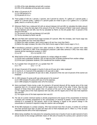 Page 8
(1) 50% of the male attendees arrived with a woman.
(2) 25% of the attendees arriving alone were women.
35. What is 35 percent of ab
?
(1) b is 200 percent of a.
(2) 50 percent of b is a.
36. Three grades of milk are 1 percent, 2 percent, and 3 percent by volume. If x gallons of 1 percent grade, y
gallons of 2 percent grade, z gallons of 3 percent grade are mixed to give x+y+z gallons of a 1.5 percent
grade, what is x in terms of y and z?
37. Whenever Martin has a restaurant bill with an amount between $10 and $99, he calculates the dollar amount
of the tip as 2 times the tens digit of the amount of his bill. If the amount of Martin' most recent restaurant
bill was between $10 and $99, was the tip calculated by Martin on this bill greater than 15 percent of the
amount of the bill?
(1) The amount of the bill was between $15 and $30
(2) The tip calculated by Martin was $8
38. Jack and Mark both received hourly wage increases of 6 percent. After the increases, Jack' hourly wage was
how many dollars per hour more than Mark's?
(1) Before the wage increases, Jack's hourly wage is $5 per hour more than Mark's
(2) Before the wage increases, the ratio of the Jack's hourly wage to Mark's hourly wage is 4 to 3.
39. A manufacture produced x percent more video cameras in 1994 than in 1993 and y percent more video
cameras in 1995 than in 1994. If the manufacturer produced 1,000 video cameras in 1993, how many video
cameras did the manufacturer produce in 1995?
(1) xy=20 (2) x+y+xy/100 = 9.2
40. What fraction of this year's graduation students at a certain college are males?
(1) Of this year's graduation students, 35% of male and 20% of female transferred from another college.
(2) Of this year's graduation students, 25% transferred from another college.
41. If y is greater than 110 percent of x, is y greater than 75?
(1) x >75 (2) y – x = 10
42. At least 10 percent of the people in Country X who are 65 year old or older employed?
(1) In country X, 11.3 percent of the population is 65 year old or older
(2) In country X, of the population 65 year old or older, 20 percent of the men and 10 percent of the women are
employed
43. In 1999 company X's gross profit was what percent of its revenue?
(1) In 1999 company X's gross profit was 1/3 of its expenses.
(2) In 1999 company X's expenses were 3/4 of its revenue.
44. Henry purchased 3 items during a sale. He received a 20 percent discount off the regular price of the most
expensive item of a 10 percent discount off the regular price of each of the other 2 items. Was the total
discount of these three items greater than 15 percent of the sum of the regular prices of the 3 items?
(1) The regular price of the most expensive item was $50, and the regular price of the next most expensive
item was $20
(2) The regular price of the least expensive item was $15
45. The rate of a certain chemical reaction is directly proportional to the square of the concentration of chemical
A present and inversely proportional to the concentration of chemical B present. If the concentration of
chemical B is increased by 100 percent, which of the following is closest to the percent change in the
concentration of chemical A required to keep the reaction rate unchanged?
46. Of the 800 employees in a certain company, 70% have serviced more than 10 years. A number of y of those
who have serviced more than 10 years will retire and no fresh employees join in. When is y if the 10 years
employees become 60% of the total employees?
47. Before being simplified, the instructions for computing income tax in Country R were to add 2 percent of one's
annual income to the average (arithmetic mean) of 100 units of Country R's currency and 1 percent of one's
 