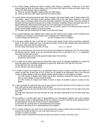 - 80 -
21. At a certain college, students can major in science, math, history, or linguistics. If there are 1/3 as many
science majors as there are history majors, and 2/3 as many math majors as there are history majors, how
many of the 2000 students major in linguistics?
(1) There are as many linguistics majors as there are math majors.
(2) There are 250 more math majors than there are science majors.
22. A green bucket and a blue bucket are each filled to capacity with several liquids, none of which combine with
one another. Liquid A and liquid B each compose exactly 10% of the total liquid contained in the green
bucket. Liquid C composes exactly 10% of the total liquid contained in the blue bucket. The entire contents of
the green and blue buckets are poured into an empty red bucket, completely filling it with liquid (and with no
liquid overflowing). What percent of the liquid now in the red bucket is not liquids A, B, or C?
(1) The total amount of liquids A, B, and C now in the red bucket is equal to 1.25 times the total amount of
liquids A and B initially contained in the green bucket.
(2) The green and blue buckets did not contain any of the same liquids.
23. At a certain bookstore, each notepad costs x dollars and each markers costs y dollars. If $10 is enough to buy
5 notepads and 3 markers, is $10 enough to buy 4 notepads and 4 markers instead?
(1) each notepad cost less than $1 (2) $10 is enough to buy 11 notepads
24. If Jim earns x dollars per hour, it will take him 4 hours to earn exactly enough money to purchase a particular
jacket. If Tom earns y dollars per hour, it will take him exactly 5 hours to earn enough money to purchase the
same jacket. How much does the jacket cost?
(1) Tom makes 20% less per hour than Jim does. (2) x + y = $43.75
25. Bill runs a hot dog stand, and at the end of the day he has collected an assortment of $1, $5, and $10 bills.
He discovers that the number of $1, $5, and $10 bills that he has is in the ratio of 10 : 5 : 1, respectively.
How many $10 bills does he have?
(1) The dollar value of his $1 bills equals the dollar value of his $10 bills.
(2) Bill has a total of $225.
26. In a single row of yellow, green and red colored tiles, every red tile is preceded immediately by a yellow tile
and every yellow tile is preceded immediately by a green tile. What color is the 24th tile in the row?
(1) The 18th tile in the row is not yellow.
(2) The 19th tile in the row is not green.
27. A number of apples and oranges are to be distributed evenly among a number of baskets. Each basket will
contain at least one of each type of fruit. If there are 20 oranges to be distributed, what is the minimum
number of apples needed so that every basket contains less than twice as many apples as oranges?
(1) If the number of baskets were halved and all other conditions remained the same, there would be
twice as many oranges in every remaining basket.
(2) If the number of oranges were halved, it would no longer be possible to place an orange in every
basket.
28. A store purchases 20 coats that each cost an equal amount and then sold each of the 20 coats at an equal
price, what was the store's gross profit on the 20 coats?
(1) If the selling price per coat had been twice as much, the store's gross profit on the 20 coats would have
been 2400
(2) If the store selling price per coat had been $2 more, the store's gross profit on the 20 coats would have
been 440
29. Six countries in a certain region sent 75 representatives to an international congress, and no two countries
sent the same number of representatives. Of the six countries, if country A sent the second greatest number
of representatives, did country A send at least 10 representatives?
(1) One of the six countries sent 41 representatives to the congress.
(2) Country A sent fewer than 12 representatives to the congress.
30. In a certain conference room each row of chairs has the same number of chairs, and the number of rows is 1
less than the number of chairs in a row. How many chairs are in a row?
(1) There is a total of 72 chairs.
(2) After 1 chair is removed from the last row, there are a total of 17 chairs in the last 2 rows.
 