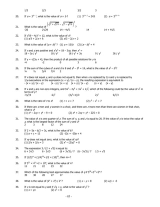 - 85 -
1/3 2/3 1 3/2 3
20. If a = 3b – 1
, what is the value of a + b ? (1) 3b + 2
= 243 (2) a = 32b – 4
21. What is the value of ?
-26 2√29 14 – 4√5 14 14 + 4√5
22. If x2
/9 – 4/y2
= 12, what is the value of x?
(1) x/3 + 2/y = 6 (2) x/3 – 2/y = 2
23. What is the value of (a + b)2
? (1) a = 15/b (2) (a – b)2
= 4
24. If x and y are positive and x2
y2
= 18 – 3xy, then x2
=
18 – 3y / y3
18 / y2
18 / y2
+ 3y 9 / y2
36 / y2
25. If y = √(3y + 4), then the product of all possible solutions for y is
-4 -2 0 3 6
26. If the sum of the cubes of a and b is 8 and a6
– b6
= 14, what is the value of a3
– b3
?
¼ ½ 5/4 7/4 2
27. If x does not equal y, and xy does not equal 0, then when x is replaced by 1/x and y is replaced by
1/y everywhere in the expression (x + y) / (x – y), the resulting expression is equivalent to
- (x + y) / (x – y) (x - y) / (x + y) (x + y) / (x – y) (x + y) (x – y)
28. If x and y are non-zero integers, and 9x4
– 4y4
= 3x2
+ 2y2
, which of the following could be the value of x2
in
terms of y?
29. What is the ratio of r to s? (1) r + s = 7 (2) r2
– s2
= 7
30. If there are x men and y women in a choir, and there are z more men than there are women in that choir,
what is z?
(1) x² – 2xy + y² – 9 = 0 (2) x² + 2xy + y² – 225 = 0
31. The value of x is one quarter of z. The sum of x, y, and z is equal to 26. If the value of y is twice the value of
z, what is the largest factor of the sum of y and z?
2 3 8 12 24
32. If 2 + 5a – b/2 = 3c, what is the value of b?
(1) a + c = 13 (2) -12c = -20a + 4
33. If xy does not equal zero, what is the value of xy?
(1) 2/x + 2/y = 3 (2) x3
– (2/y)3
= 0
34. The expression 3 / (2 + √3) is equal to:
35. If (1/5)m
× (1/4)18
=1/2 × (10)35
, then m=?
36. If 521
× 411
=2 × 10n
, what is the value of n?
11 21 22 23 32
37. Which of the following best approximates the value of q if 528
+311
=5q
?
39 30 28 27 17
38. What is the value of (2x
+ 2x
) / 2y
? (1) x – y = 8 (2) x/y = -3
39. If x is not equal to y and if √x = y, what is the value of y3
?
(1) x = yx (2) x3
= 8
-4y2
/3 -2y2
(2y2
+1)/3 2y2
6y2
/3
6 + 3√3 6 - 3√3 (6 + 3√3) / 7 (6 - 3√3) / 7 1.5 + √3
 