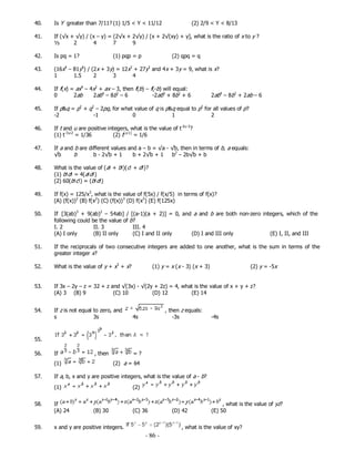 - 86 -
40. Is Y greater than 7/11? (1) 1/5 < Y < 11/12 (2) 2/9 < Y < 8/13
41. If (√x + √y) / (x – y) = (2√x + 2√y) / [x + 2√(xy) + y], what is the ratio of x to y ?
½ 2 4 7 9
42. Is pq = 1? (1) pqp = p (2) qpq = q
43. (16x4
– 81y4
) / (2x + 3y) = 12x2
+ 27y2
and 4x + 3y = 9, what is x?
1 1.5 2 3 4
44. If f(x) = ax4
– 4x2
+ ax – 3, then f(b) – f(-b) will equal:
45. If p&q = p2
+ q2
– 2pq, for what value of q is p&q equal to p2
for all values of p?
-2 -1 0 1 2
46. If t and u are positive integers, what is the value of t-2u-3
?
(1) t-3u-2
= 1/36 (2) t(u-1)
= 1/6
47. If a and b are different values and a – b = √a - √b, then in terms of b, a equals:
√b b b - 2√b + 1 b + 2√b + 1 b2
– 2b√b + b
48. What is the value of (a! + b!)(c! + d!)?
(1) b!d! = 4(a!d!)
(2) 60(b!c!) = (b!d!)
49. If f(x) = 125/x3
, what is the value of f(5x) / f(x/5) in terms of f(x)?
(A) (f(x))2
(B) f(x2
) (C) (f(x))3
(D) f(x3
) (E) f(125x)
50. If [3(ab)3
+ 9(ab)2
– 54ab] / [(a-1)(a + 2)] = 0, and a and b are both non-zero integers, which of the
following could be the value of b?
I. 2 II. 3 III. 4
(A) I only (B) II only (C) I and II only (D) I and III only (E) I, II, and III
51. If the reciprocals of two consecutive integers are added to one another, what is the sum in terms of the
greater integer x?
52. What is the value of y + x3
+ x? (1) y = x (x - 3) (x + 3) (2) y = -5x
53. If 3x – 2y – z = 32 + z and √(3x) - √(2y + 2z) = 4, what is the value of x + y + z?
(A) 3 (B) 9 (C) 10 (D) 12 (E) 14
54. If z is not equal to zero, and , then z equals:
s 3s 4s -3s -4s
55.
56. If , then = ?
(1) (2) a = 64
57. If a, b, x and y are positive integers, what is the value of a - b?
(1) (2)
58. If , what is the value of yz?
(A) 24 (B) 30 (C) 36 (D) 42 (E) 50
59. x and y are positive integers. , what is the value of xy?
0 2ab 2ab4
– 8b2
– 6 -2ab4
+ 8b2
+ 6 2ab4
– 8b2
+ 2ab – 6
 