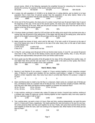 Page 9
annual income. Which of the following represents the simplified formula for computing the income tax, in
Country R's currency, for a person in that country whose annual income is A?
50+A/200 50+3A/100 50+A/40 100+A/50 100+3A/100
48. A certain city with population of 132,000 is to be divided into 11 voting districts, and no district is to have
population that is more than 10 percent greater than the population of any other district. What is the
minimum possible population that the least population district could have?
10700 10800 10900 11000 11100
49. At the end of the first quarter, the share price of a certain mutual fund was 20 percent higher than it was at
the beginning of the year. At the end of the second quarter, the share price was 50 percent higher than it
was at the beginning of the year. What was the percent increase in the share price from the end of the first
quarter to the end of the second quarter?
20% 25% 30% 33% 40%
50. A furniture dealer purchased a desk for $150 and then set the selling price equal to the purchase price plus a
markup that was 40 percent of the selling price. If the dealer sold the desk at the selling price, what was the
amount of the dealer's gross profit from the purchase and the sale of the desk?
$40 $60 $80 $90 $100
51. Bobby bought two shares of stock, which sold for $96 each. If he had a profit of 20 percent on the sale of
one of the shares but a loss of 20 percent on the sale of the other share, then on the sale of both shares
combined Bobby had:
a profit of $10 a profit of $8 a loss of 8
a loss of 10 neither profit nor loss
52. In May Mr. Lee's earings were 60 percent of the Lee family's total income. In June Mr. Lee earned 20 percent
more than in May. If the rest of the family's income was the same both months, then, in June, Mrs.Lee's
earnings were approximately what percent of the Lee Family's total income?
53. Amy's grade was the 90th percentile of the 80 grades for her class. Of the 100 grades from another class, 19
was higher than Amy's and the rest was lower. If no other grade is the same as Amy' grade, then Army's
grade was what percentile of grades of two class combined.
72th 80th 81th 85th
92th
Part C: Work / Rate
1. Machine A and Machine B can produce 1 widget in 3 hours working together at their respective constant
rates. If Machine A's speed were doubled, the two machines could produce 1 widget in 2 hours working
together at their respective rates. How many hours does it currently take Machine A to produce 1 widget on
its own?
½ 2 3 5 6
2. Adam and Brianna plan to install a new tile floor in a classroom. Adam works at a constant rate of 50 tiles per
hour, and Brianna works at a constant rate of 55 tiles per hour. If the new floor consists of exactly 1400 tiles,
how long will it take Adam and Brianna working together to complete the classroom floor?
26 hrs. 44 mins. 26 hrs. 40 mins. 13 hrs. 20 mins.
13 hrs. 18 mins. 12 hrs. 45 mins.
3. A copy machine, working at a constant rate, makes 35 copies per minute. A second copy machine, working at
a constant rate, makes 55 copies per minute. Working together at their respective rates, how many copies do
the two machines make in half an hour?
90 2,700 4,500 5,400 324,000
4. Tom, working alone, can paint a room in 6 hours. Peter and John, working independently, can paint the same
room in 3 hours and 2 hours, respectively. Tom starts painting the room and works on his own for one hour.
He is then joined by Peter and they work together for an hour. Finally, John joins them and the three of them
work together to finish the room, each one working at his respective rate. What fraction of the whole job was
done by Peter?
1/9 1/6 1/3 7/18 4/9
 