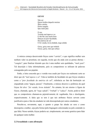 Intercom – Sociedade Brasileira de Estudos Interdisciplinares da Comunicação
       XIII Congresso de Ciências da Comunicação na Região Nordeste – Maceió – AL – 15 a 17 de junho 2011



                                  GEYSY

                                  Não sei
                                  Quem lembra daquela menina
                                  Meio catráia,
                                  Perna cangáia,
                                  Que mulé páia

                                  O seu
                                  Vestido mal tapava o cu
                                  E não lhe caiu muito bem
                                  Dançou na pior faculdade,
                                  Da américa do sul
                                  E foi vaiada, levou dedada, nega safada

                                  Geisy, geisy mas que trubufu
                                  Geysy, geisy, mas que cafuçu



   A música começa descrevendo Geyse como “catráia”, o que significa mulher sem
nenhum valor ou prostituta; em seguida, revela que ela anda com as pernas abertas –
“cangáia”, para finalizar dizendo que ela é uma mulher sem qualidades, “mulé paia”.
Tal descrição é feita informalmente, pois os compositores se utilizam de palavras
consagradas pelo uso popular.
   Então, a letra concorda que o vestido rosa usado por Geyse era realmente curto ao
dizer que ele “mal tapava o cu”. Fala-se também da faculdade em que Geyse estudava
como a “pior faculdade da américa do sul”, referência ao fato da Instituição ser
enquadrada como “pagou, passou”. Finalmente, a música descreve a polêmica da qual
Geyse foi alvo: “foi vaiada, levou dedada”. No entanto, há um retorno à figura de
Geyse, chamada, agora, de “nega safada”, “trubufu” e “cafuçu”. Assim, pode-se dizer
que os compositores chamam-na pejorativamente de vagabunda, feia e deselegante,
respectivamente. A ideia que se tem é que tais atributos físicos servem como
justificativa para o fato da estudante ter sido desrespeitada por outros estudantes.
   Percebe-se, novamente, aqui, o quanto o grupo faz alusão ao sexo e como
desrespeita a mulher, seja pela forma (pela linguagem selecionada) ou pelo conteúdo (o
que fala). Nesse sentido, Geyse poderia ser, simplesmente, um nome genérico para falar
de qualquer outra mulher.


2.2 Sexualidade e auto afirmação
 