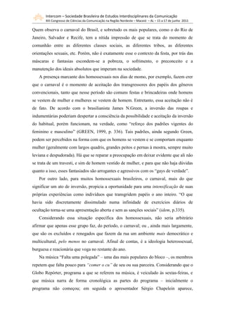 Intercom – Sociedade Brasileira de Estudos Interdisciplinares da Comunicação
       XIII Congresso de Ciências da Comunicação na Região Nordeste – Maceió – AL – 15 a 17 de junho 2011

Quem observa o carnaval do Brasil, e sobretudo os mais populares, como o do Rio de
Janeiro, Salvador e Recife, tem a nítida impressão de que se trata do momento de
comunhão entre as diferentes classes sociais, as diferentes tribos, as diferentes
orientações sexuais, etc. Porém, não é exatamente esse o contexto da festa, por trás das
máscaras e fantasias escondem-se a pobreza, o sofrimento, o preconceito e a
manutenção dos ideais absolutos que imperam na sociedade.
   A presença marcante dos homossexuais nos dias de momo, por exemplo, fazem crer
que o carnaval é o momento de aceitação dos transgressores dos papéis dos gêneros
convencionais, tanto que nesse período são comuns festas e brincadeiras onde homens
se vestem de mulher e mulheres se vestem de homem. Entretanto, essa aceitação não é
de fato. De acordo com o brasilianista James N.Green, a inversão das roupas e
indumentárias poderiam despertar a consciência da possibilidade e aceitação da inversão
do habitual, porém funcionam, na verdade, como “reforço dos padrões vigentes do
feminino e masculino” (GREEN, 1999, p. 336). Tais padrões, ainda segundo Green,
podem ser percebidos na forma com que os homens se vestem e se comportam enquanto
mulher (geralmente com largos quadris, grandes peitos e pernas à mostra, sempre muito
leviana e despudorada). Há que se reparar a preocupação em deixar evidente que ali não
se trata de um travesti, e sim de homem vestido de mulher, e para que não haja dúvidas
quanto a isso, esses fantasiados são arrogantes e agressivos com os “gays de verdade”.
   Por outro lado, para muitos homossexuais brasileiros, o carnaval, mais do que
significar um ato de inversão, propicia a oportunidade para uma intensificação de suas
próprias experiências como indivíduos que transgridem papéis o ano inteiro. “O que
havia sido discretamente dissimulado numa infinidade de exercícios diários de
ocultação torna-se uma apresentação aberta e sem as sanções sociais” (idem, p.335).
   Considerando essa situação específica dos homossexuais, não seria arbitrário
afirmar que apenas esse grupo faz, do período, o carnaval; ou , ainda mais largamente,
que são os excluídos e renegados que fazem da rua um ambiente mais democrático e
multicultural, pelo menos no carnaval. Afinal de contas, é a ideologia heterossexual,
burguesa e reacionária que voga no restante do ano.
   Na música “Falta uma polegada” – uma das mais populares do bloco –, os membros
repetem que falta pouco para “comer o cu” de seu ou sua parceira. Considerando que o
Globo Repórter, programa a que se referem na música, é veiculado às sextas-feiras, e
que música narra de forma cronológica as partes do programa – inicialmente o
programa não começou; em seguida o apresentador Sérgio Chapelein aparece,
 