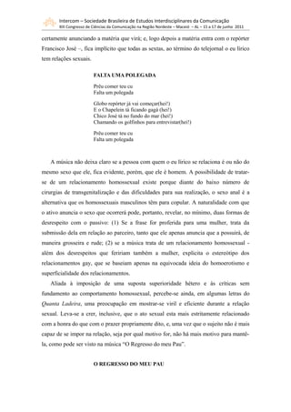 Intercom – Sociedade Brasileira de Estudos Interdisciplinares da Comunicação
       XIII Congresso de Ciências da Comunicação na Região Nordeste – Maceió – AL – 15 a 17 de junho 2011

certamente anunciando a matéria que virá; e, logo depois a matéria entra com o repórter
Francisco José –, fica implícito que todas as sextas, ao término do telejornal o eu lírico
tem relações sexuais.

                         FALTA UMA POLEGADA

                         Prêu comer teu cu
                         Falta um polegada

                         Globo repórter já vai começar(hei!)
                         E o Chapelein tá ficando gagá (hei!)
                         Chico José tá no fundo do mar (hei!)
                         Chamando os golfinhos para entrevistar(hei!)

                         Prêu comer teu cu
                         Falta um polegada



   A música não deixa claro se a pessoa com quem o eu lírico se relaciona é ou não do
mesmo sexo que ele, fica evidente, porém, que ele é homem. A possibilidade de tratar-
se de um relacionamento homossexual existe porque diante do baixo número de
cirurgias de transgenitalização e das dificuldades para sua realização, o sexo anal é a
alternativa que os homossexuais masculinos têm para copular. A naturalidade com que
o ativo anuncia o sexo que ocorrerá pode, portanto, revelar, no mínimo, duas formas de
desrespeito com o passivo: (1) Se a frase for proferida para uma mulher, trata da
submissão dela em relação ao parceiro, tanto que ele apenas anuncia que a possuirá, de
maneira grosseira e rude; (2) se a música trata de um relacionamento homossexual -
além dos desrespeitos que feririam também a mulher, explicita o estereótipo dos
relacionamentos gay, que se baseiam apenas na equivocada ideia do homoerotismo e
superficialidade dos relacionamentos.
   Aliada à imposição de uma suposta superioridade hétero e às críticas sem
fundamento ao comportamento homossexual, percebe-se ainda, em algumas letras do
Quanta Ladeira, uma preocupação em mostrar-se viril e eficiente durante a relação
sexual. Leva-se a crer, inclusive, que o ato sexual esta mais estritamente relacionado
com a honra do que com o prazer propriamente dito, e, uma vez que o sujeito não é mais
capaz de se impor na relação, seja por qual motivo for, não há mais motivo para mantê-
la, como pode ser visto na música “O Regresso do meu Pau”.


                         O REGRESSO DO MEU PAU
 