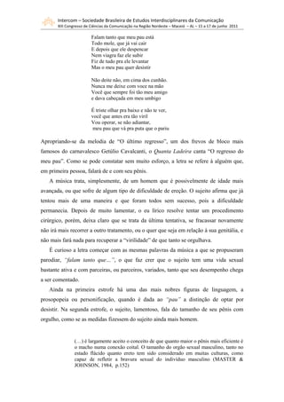 Intercom – Sociedade Brasileira de Estudos Interdisciplinares da Comunicação
       XIII Congresso de Ciências da Comunicação na Região Nordeste – Maceió – AL – 15 a 17 de junho 2011

                         Falam tanto que meu pau está
                         Todo mole, que já vai cair
                         E depois que ele despencar
                         Nem viagra faz ele subir
                         Fiz de tudo pra ele levantar
                         Mas o meu pau quer desistir

                         Não deite não, em cima dos cunhão.
                         Nunca me deixe com voce na mão
                         Você que sempre foi tão meu amigo
                         e dava cabeçada em meu umbigo

                         É triste olhar pra baixo e não te ver,
                         você que antes era tão viril
                         Vou operar, se não adiantar,
                          meu pau que vá pra puta que o pariu

Apropriando-se da melodia de “O último regresso”, um dos frevos de bloco mais
famosos do carnavalesco Getúlio Cavalcanti, o Quanta Ladeira canta “O regresso do
meu pau”. Como se pode constatar sem muito esforço, a letra se refere à alguém que,
em primeira pessoa, falará de e com seu pênis.
   A música trata, simplesmente, de um homem que é possivelmente de idade mais
avançada, ou que sofre de algum tipo de dificuldade de ereção. O sujeito afirma que já
tentou mais de uma maneira e que foram todos sem sucesso, pois a dificuldade
permanecia. Depois de muito lamentar, o eu lírico resolve tentar um procedimento
cirúrgico, porém, deixa claro que se trata da última tentativa, se fracassar novamente
não irá mais recorrer a outro tratamento, ou o quer que seja em relação à sua genitália, e
não mais fará nada para recuperar a “virilidade” de que tanto se orgulhava.
   É curioso a letra começar com as mesmas palavras da música a que se propuseram
parodiar, “falam tanto que…”, o que faz crer que o sujeito tem uma vida sexual
bastante ativa e com parceiras, ou parceiros, variados, tanto que seu desempenho chega
a ser comentado.
   Ainda na primeira estrofe há uma das mais nobres figuras de linguagem, a
prosopopeia ou personificação, quando é dada ao “pau” a distinção de optar por
desistir. Na segunda estrofe, o sujeito, lamentoso, fala do tamanho de seu pênis com
orgulho, como se as medidas fizessem do sujeito ainda mais homem.


                (…) é largamente aceito o conceito de que quanto maior o pênis mais eficiente é
                o macho numa conexão coital. O tamanho do orgão sexual masculino, tanto no
                estado flácido quanto ereto tem sido considerado em muitas culturas, como
                capaz de refletir a bravura sexual do indivíduo masculino (MASTER &
                JOHNSON, 1984, p.152)
 