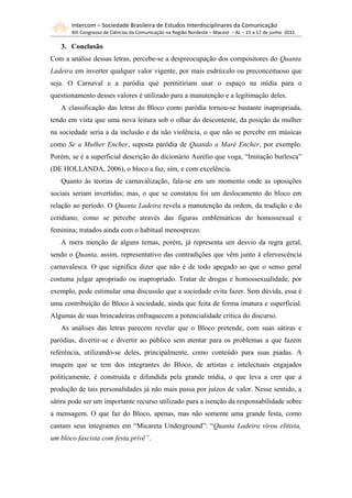 Intercom – Sociedade Brasileira de Estudos Interdisciplinares da Comunicação
       XIII Congresso de Ciências da Comunicação na Região Nordeste – Maceió – AL – 15 a 17 de junho 2011

   3. Conclusão
Com a análise dessas letras, percebe-se a despreocupação dos compositores do Quanta
Ladeira em inverter qualquer valor vigente, por mais esdrúxulo ou preconceituoso que
seja. O Carnaval e a paródia que permitiriam usar o espaço na mídia para o
questionamento desses valores é utilizado para a manutenção e a legitimação deles.
   A classificação das letras do Bloco como paródia tornou-se bastante inapropriada,
tendo em vista que uma nova leitura sob o olhar do descontente, da posição da mulher
na sociedade seria a da inclusão e da não violência, o que não se percebe em músicas
como Se a Mulher Encher, suposta paródia de Quando a Maré Encher, por exemplo.
Porém, se é a superficial descrição do dicionário Aurélio que voga, “Imitação burlesca”
(DE HOLLANDA, 2006), o bloco a faz, sim, e com excelência.
   Quanto às teorias de carnavalização, fala-se em um momento onde as oposições
sociais seriam invertidas; mas, o que se constatou foi um deslocamento do bloco em
relação ao período. O Quanta Ladeira revela a manutenção da ordem, da tradição e do
cotidiano, como se percebe através das figuras emblemáticas do homossexual e
feminina; tratados ainda com o habitual menosprezo.
   A mera menção de alguns temas, porém, já representa um desvio da regra geral,
sendo o Quanta, assim, representativo das contradições que vêm junto à efervescência
carnavalesca. O que significa dizer que não é de todo apegado ao que o senso geral
costuma julgar apropriado ou inapropriado. Tratar de drogas e homossexualidade, por
exemplo, pode estimular uma discussão que a sociedade evita fazer. Sem dúvida, essa é
uma contribuição do Bloco à sociedade, ainda que feita de forma imatura e superficial.
Algumas de suas brincadeiras enfraquecem a potencialidade crítica do discurso.
   As análises das letras parecem revelar que o Bloco pretende, com suas sátiras e
paródias, divertir-se e divertir ao público sem atentar para os problemas a que fazem
referência, utilizando-se deles, principalmente, como conteúdo para suas piadas. A
imagem que se tem dos integrantes do Bloco, de artistas e intelectuais engajados
politicamente, é construída e difundida pela grande mídia, o que leva a crer que a
produção de tais personalidades já não mais passa por juízos de valor. Nesse sentido, a
sátira pode ser um importante recurso utilizado para a isenção da responsabilidade sobre
a mensagem. O que faz do Bloco, apenas, mas não somente uma grande festa, como
cantam seus integrantes em “Micareta Underground”: “Quanta Ladeira virou elitista,
um bloco fascista com festa privê”.
 