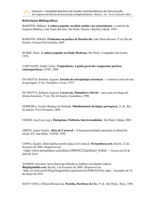 Intercom – Sociedade Brasileira de Estudos Interdisciplinares da Comunicação
       XIII Congresso de Ciências da Comunicação na Região Nordeste – Maceió – AL – 15 a 17 de junho 2011

Referências Bibliográficas
BAKHTIN, Mikhail. A cultura popular na idade média e no renascimento: o contexto de
François Rabelais, trad. Paulo Bezerra, São Paulo: Hucitec; Brasília, Edunb, 1993.


BAKHTIN, Mikhail. Problemas na poética de Dostoievski, trad. Paulo Bezerra, 2ª ed. Rio de
Janeiro: Forense Universitária, 2005.


BURKE, Peter. A cultura popular na Idade Moderna. São Paulo: Companhia das Letras,
1978.


CARVALHO, André Carlos. Tropicalismo: a geléia geral das vanguardas poéticas
contemporâneas, UFPE, 2008.


DA MATTA, Roberto Augusto. Ensaios de antropologia estrutural – o carnaval como um rito
de passagem, 2ª ed., Petrópolis, Vozes, 1973.


DA MATTA, Roberto Augusto. Carnavais, Malandros e Heróis – para uma sociologia do
dilema brasileiro, 5ª ed., Rio de Janeiro, Guanabara, 1990.


FERREIRA, Aurélio Buarque de Holanda. Minidicionário da língua portuguesa, 3ª ed., Rio
de Janeiro, Nova Fronteira, 2006.


FIORIN, José Luiz (org.). Dialogismo, Polifonia, Intertextualidade. São Paulo: Edusp, 2003.


GREEN, James Naylor. Além do Carnaval – A homossexualidade masculina no Brasil do
século XX. São Paulo: UNESP, 1999


LOPES, Aquiles. Sátira política perde espaço no Carnaval. Pernambuco.com, Recife, 22 de
fevereiro de 2004. Disponível em
<.http://www.pernambuco.com/diario/2004/02/22/politica3_0.html >. Acesso em 08 de
abril de 2010


SANDES, Giovanni. Nena Queiroga defende as mulheres no Quanta Ladeira.
Blogdojamildo.com, Recife, 3 de fevereiro de 2008. Disponível em
<http://jc3.uol.com.br/blogs/blogjamildo/canais/noticias/2008/02/03/ne. php>. Acessado em 16
de março de 2010


SANT’ANNA, Affonso Romano de. Paródia, Paráfrase & Cia, 3ª ed., São Paulo, Ática, 1988.
 