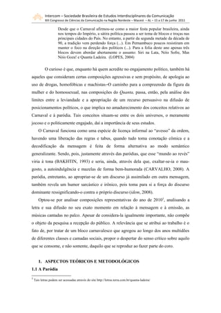 Intercom – Sociedade Brasileira de Estudos Interdisciplinares da Comunicação
            XIII Congresso de Ciências da Comunicação na Região Nordeste – Maceió – AL – 15 a 17 de junho 2011

                      Desde que o Carnaval afirmou-se como a maior festa popular brasileira, ainda
                      nos tempos do Império, a sátira política passou a ser tema de blocos e troças nas
                      principais cidades do País. No entanto, a partir da segunda metade da década de
                      90, a tradição vem perdendo força (...). Em Pernambuco poucos resistiram em
                      manter o foco na direção dos políticos (...). Para a folia deste ano apenas três
                      blocos devem abordar abertamente o assunto: Siri na Lata, Nóis Sofre, Mas
                      Nóis Goza! e Quanta Ladeira. (LOPES, 2004)

            O curioso é que, enquanto há quem acredite no engajamento político, também há
aqueles que consideram certas composições agressivas e sem propósito, de apologia ao
uso de drogas, homofóbicas e machistas. O caminho para a compreensão da figura da
mulher e do homossexual, nas composições do Quanta, passa, então, pela análise dos
limites entre a leviandade e a apropriação de um recurso persuasivo na difusão de
posicionamentos políticos, o que implica no amadurecimento dos conceitos relativos ao
Carnaval e à paródia. Tais conceitos situam-se entre os dois universos, o meramente
jocoso e o politicamente engajado, daí a importância de seus estudos.
       O Carnaval funciona como uma espécie de licença informal ao “avesso” da ordem,
havendo uma liberação das regras e tabus, quando tudo toma conotação cômica e a
decodificação da mensagem é feita de forma alternativa ao modo semântico
generalizante. Sendo, pois, justamente através das paródias, que esse “mundo ao revés”
viria à tona (BAKHTIN, 1993) e seria, ainda, através dela que, exaltar-se-ia o mau-
gosto, a autoindulgência e mazelas de forma bem-humorada (CARVALHO, 2008). A
paródia, entretanto, ao apropriar-se de um discurso já assimilado em outra mensagem,
também revela um humor sarcástico e irônico, pois toma para si a força do discurso
dominante ressignificando-o contra o próprio discurso (idem, 2008).
       Optou-se por analisar composições representativas do ano de 20105, analisando a
letra e sua difusão no seu exato momento em relação à mensagem e à emissão, as
músicas cantadas no palco. Apesar de considera-la igualmente importante, não compõe
o objeto da pesquisa a recepção do público. A relevância que se atribui ao trabalho é o
fato de, por tratar de um bloco carnavalesco que agregou ao longo dos anos multidões
de diferentes classes e camadas sociais, propor o despertar do senso crítico sobre aquilo
que se consome, e não somente, daquilo que se reproduz ao fazer parte do coro.


       1. ASPECTOS TEÓRICOS E METODOLÓGICOS
1.1 A Paródia
5
    Tais letras podem ser acessadas através do site http://letras.terra.com.br/quanta-ladeira/
 