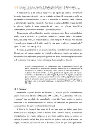 Intercom – Sociedade Brasileira de Estudos Interdisciplinares da Comunicação
       XIII Congresso de Ciências da Comunicação na Região Nordeste – Maceió – AL – 15 a 17 de junho 2011

   A carnavalização é, em suma, a transposição do espírito do carnaval (irreverência,
liberdade, insensatez, despudor) para a produção artística. O carnavalesco supõe um
novo modo de relações humanas, o oposto às hierarquias, o “momento” onde o homem
se permite tudo o que lhe é reprimido. Reavaliado o carnaval, Bakhtin resgata também
os gêneros ligados à baixa concepção de cultura, os gêneros secundários,
carnavalizados, como a sátira menipéia – que inclui a paródia.
   Romper com o real modificando a temática séria e original, a dupla personalidade, a
paixão louca, a insensatez, as oposições e os contrates, a utopia social, a inversão da
moral, são, entre outras, as características da sátira menipéia. A paródia, para Bakhtin,
“é um elemento inseparável da sátira menipéia e de todos os gêneros carnavalizados”
(apud CARVALHO, 2008, p. 197).
   A paródia é apropriar-se de um discurso existente e introduzir nele uma orientação
diferente ou, até mesmo, oposta a do original, sendo razoavelmente conveniente aos
descontentes com a realidade, porque se apossam dos meios dominantes para questioná-
lo. É justamente essa suposta postura crítica que chama atenção no Quanta.


                O que o texto parodístico faz é exatamente uma re-apresentação daquilo que
                havia sido recalcado. Uma nova e diferente maneira de ler o convencional. É
                um processo de liberação do discurso. É uma tomada de consciência crítica. (...)
                A paródia não é um espelho. Ou, aliás, pode ser um espelho, mas um espelho
                invertido. Mas é melhor usar outra imagem. E, ao invés do espelho, dizer que a
                paródia é como a lente: exagera os detalhes de tal modo que pode converter uma
                parte do elemento focado num elemento dominante, invertendo, portanto, a
                parte pelo todo, como se faz na charge e na caricatura (SANT’ANNA, 1988, p.
                31 - 32)


1.2 O Carnaval
O contexto que o Quanta Ladeira vai às ruas é o Carnaval, período localizado entre
tempos cósmicos: o Advento e a Quaresma (DA MATTA, 1973); é uma fase onde o que
é “regular” para sociedade fica neutralizado e invertido. Nesse sentido, as músicas
conduzem a um redimensionamento da conduta do brasileiro por permitirem uma
(des)focalização das ações cotidianas (e tradicionais).
   A historia do Carnaval data mais de 4 mil anos antes de Cristo, com festas
promovidas no Antigo Egito, como as de culto a Ísis (deusa da família). Referiam-se,
principalmente, aos eventos religiosos e aos rituais agrários, como no período de
colheita de grandes safras. Em Roma também se percebe indícios de Carnaval; sua
origem, no entanto, relaciona-se com as Bacanais, festas em que eram apresentadas
 