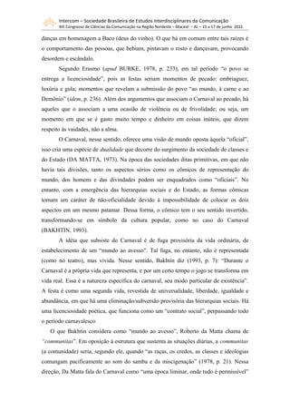 Intercom – Sociedade Brasileira de Estudos Interdisciplinares da Comunicação
       XIII Congresso de Ciências da Comunicação na Região Nordeste – Maceió – AL – 15 a 17 de junho 2011

danças em homenagem a Baco (deus do vinho). O que há em comum entre tais raízes é
o comportamento das pessoas, que bebiam, pintavam o rosto e dançavam, provocando
desordem e escândalo.
       Segundo Erasmo (apud BURKE, 1978, p. 233), em tal período “o povo se
entrega a licenciosidade”, pois as festas seriam momentos de pecado: embriaguez,
luxúria e gula; momentos que revelam a submissão do povo “ao mundo, à carne e ao
Demônio” (idem, p. 236). Além dos argumentos que associam o Carnaval ao pecado, há
aqueles que o associam a uma ocasião de violência ou de frivolidade; ou seja, um
momento em que se é gasto muito tempo e dinheiro em coisas inúteis, que dizem
respeito às vaidades, não a alma.
       O Carnaval, nesse sentido, oferece uma visão de mundo oposta àquela “oficial”,
isso cria uma espécie de dualidade que decorre do surgimento da sociedade de classes e
do Estado (DA MATTA, 1973). Na época das sociedades ditas primitivas, em que não
havia tais divisões, tanto os aspectos sérios como os cômicos de representação do
mundo, dos homens e das divindades podem ser enquadrados como “oficiais”. No
entanto, com a emergência das hierarquias sociais e do Estado, as formas cômicas
tomam um caráter de não-oficialidade devido à impossibilidade de colocar os dois
aspectos em um mesmo patamar. Dessa forma, o cômico tem o seu sentido invertido,
transformando-se em símbolo da cultura popular, como no caso do Carnaval
(BAKHTIN, 1993).
       A idéia que subsiste do Carnaval é de fuga provisória da vida ordinária, de
estabelecimento de um “mundo ao avesso”. Tal fuga, no entanto, não é representada
(como no teatro), mas vivida. Nesse sentido, Bakhtin diz (1993, p. 7): “Durante o
Carnaval é a própria vida que representa, e por um certo tempo o jogo se transforma em
vida real. Essa é a natureza específica do carnaval, seu modo particular de existência”.
A festa é como uma segunda vida, revestida de universalidade, liberdade, igualdade e
abundância, em que há uma eliminação/subversão provisória das hierarquias sociais. Há
uma licenciosidade poética, que funciona como um “contrato social”, perpassando todo
o período carnavalesco
   O que Bakhtin considera como “mundo ao avesso”, Roberto da Matta chama de
“communitas”. Em oposição à estrutura que sustenta as situações diárias, a communitas
(a comunidade) seria, segundo ele, quando “as raças, os credos, as classes e ideologias
comungam pacificamente ao som do samba e da miscigenação” (1978, p. 21). Nessa
direção, Da Matta fala do Carnaval como “uma época liminar, onde tudo é permissível”
 