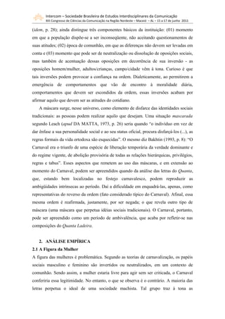 Intercom – Sociedade Brasileira de Estudos Interdisciplinares da Comunicação
       XIII Congresso de Ciências da Comunicação na Região Nordeste – Maceió – AL – 15 a 17 de junho 2011

(idem, p. 28); ainda distingue três componentes básicos da instituição: (01) momento
em que a população dispõe-se a ser inconseqüente, não aceitando questionamentos de
suas atitudes; (02) época de comunhão, em que as diferenças não devem ser levadas em
conta e (03) momento que pode ser de neutralização ou dissolução de oposições sociais,
mas também de acentuação dessas oposições em decorrência de sua inversão - as
oposições homem/mulher, adultos/crianças, campo/cidade vêm à tona. Curioso é que
tais inversões podem provocar a confiança na ordem. Dialeticamente, ao permitirem a
emergência de comportamentos que vão de encontro à moralidade diária,
comportamentos que devem ser escondidos da ordem, essas inversões acabam por
afirmar aquilo que devem ser as atitudes do cotidiano.
   A máscara surge, nesse universo, como elemento de disfarce das identidades sociais
tradicionais: as pessoas podem realizar aquilo que desejam. Uma situação mascarada
segundo Leach (apud DA MATTA, 1973, p. 26) seria quando “o indivíduo em vez de
dar ênfase a sua personalidade social e ao seu status oficial, procura disfarçá-los (...), as
regras formais da vida ortodoxa são esquecidas”. O mesmo diz Bakhtin (1993, p. 8): “O
Carnaval era o triunfo de uma espécie de liberação temporária da verdade dominante e
do regime vigente, de abolição provisória de todas as relações hierárquicas, privilégios,
regras e tabus”. Esses aspectos que remetem ao uso das máscaras, e em extensão ao
momento do Carnaval, podem ser apreendidos quando da análise das letras do Quanta,
que, estando bem localizadas no festejo carnavalesco, podem reproduzir as
ambigüidades intrínsecas ao período. Daí a dificuldade em enquadrá-las, apenas, como
representativas do reverso da ordem (fato considerado típico do Carnaval). Afinal, essa
mesma ordem é reafirmada, justamente, por ser negada; o que revela outro tipo de
máscara (uma máscara que perpetua idéias sociais tradicionais). O Carnaval, portanto,
pode ser apreendido como um período de ambivalência, que acaba por refletir-se nas
composições do Quanta Ladeira.


   2. ANÁLISE EMPÍRICA
2.1 A Figura da Mulher
A figura das mulheres é problemática. Segundo as teorias de carnavalização, os papéis
sociais masculino e feminino são invertidos ou neutralizados, em um contexto de
comunhão. Sendo assim, a mulher estaria livre para agir sem ser criticada, o Carnaval
conferiria essa legitimidade. No entanto, o que se observa é o contrário. A maioria das
letras perpetua o ideal de uma sociedade machista. Tal grupo traz à tona as
 