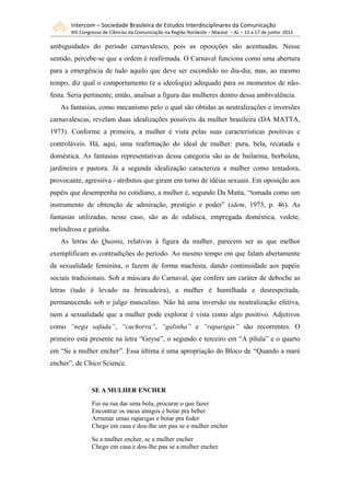 Intercom – Sociedade Brasileira de Estudos Interdisciplinares da Comunicação
       XIII Congresso de Ciências da Comunicação na Região Nordeste – Maceió – AL – 15 a 17 de junho 2011

ambiguidades do período carnavalesco, pois as oposições são acentuadas. Nesse
sentido, percebe-se que a ordem é reafirmada. O Carnaval funciona como uma abertura
para a emergência de tudo aquilo que deve ser escondido no dia-dia; mas, ao mesmo
tempo, diz qual o comportamento (e a ideologia) adequado para os momentos de não-
festa. Seria pertinente, então, analisar a figura das mulheres dentro dessa ambivalência.
   As fantasias, como mecanismo pelo o qual são obtidas as neutralizações e inversões
carnavalescas, revelam duas idealizações possíveis da mulher brasileira (DA MATTA,
1973). Conforme a primeira, a mulher é vista pelas suas características positivas e
controláveis. Há, aqui, uma reafirmação do ideal de mulher: pura, bela, recatada e
doméstica. As fantasias representativas dessa categoria são as de bailarina, borboleta,
jardineira e pastora. Já a segunda idealização caracteriza a mulher como tentadora,
provocante, agressiva - atributos que giram em torno de idéias sexuais. Em oposição aos
papéis que desempenha no cotidiano, a mulher é, segundo Da Matta, “tomada como um
instrumento de obtenção de admiração, prestígio e poder” (idem, 1973, p. 46). As
fantasias utilizadas, nesse caso, são as de odalisca, empregada doméstica, vedete,
melindrosa e gatinha.
   As letras do Quanta, relativas à figura da mulher, parecem ser as que melhor
exemplificam as contradições do período. Ao mesmo tempo em que falam abertamente
da sexualidade feminina, o fazem de forma machista, dando continuidade aos papéis
sociais tradicionais. Sob a máscara do Carnaval, que confere um caráter de deboche as
letras (tudo é levado na brincadeira), a mulher é humilhada e desrespeitada,
permanecendo sob o julgo masculino. Não há uma inversão ou neutralização efetiva,
nem a sexualidade que a mulher pode explorar é vista como algo positivo. Adjetivos
como “nega safada”, “cachorra”, “galinha” e “raparigas” são recorrentes. O
primeiro está presente na letra “Geyse”, o segundo e terceiro em “A pílula” e o quarto
em “Se a mulher encher”. Essa última é uma apropriação do Bloco de “Quando a maré
encher”, de Chico Science.


                SE A MULHER ENCHER

                Fui na rua dar uma bola, procurar o que fazer
                Encontrar os meus amigos e botar pra beber
                Arrumar umas raparigas e botar pra foder
                Chego em casa e dou-lhe um pau se a mulher encher

                Se a mulher encher, se a mulher encher
                Chego em casa e dou-lhe pau se a mulher encher
 