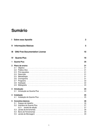 Sumário
I Sobre essa Apostila 3
II Informações Básicas 5
III GNU Free Documentation License 10
IV Quanta Plus 19
1 Quanta Plus 20
2 Plano de ensino 21
2.1 Objetivo . . . . . . . . . . . . . . . . . . . . . . . . . . . . . . . . . . . . . . . . . . . 21
2.2 Público Alvo . . . . . . . . . . . . . . . . . . . . . . . . . . . . . . . . . . . . . . . . . 21
2.3 Pré-requisitos . . . . . . . . . . . . . . . . . . . . . . . . . . . . . . . . . . . . . . . . 21
2.4 Descrição . . . . . . . . . . . . . . . . . . . . . . . . . . . . . . . . . . . . . . . . . . 21
2.5 Metodologia . . . . . . . . . . . . . . . . . . . . . . . . . . . . . . . . . . . . . . . . . 21
2.6 Cronograma . . . . . . . . . . . . . . . . . . . . . . . . . . . . . . . . . . . . . . . . 21
2.7 Programa . . . . . . . . . . . . . . . . . . . . . . . . . . . . . . . . . . . . . . . . . . 22
2.8 Avaliação . . . . . . . . . . . . . . . . . . . . . . . . . . . . . . . . . . . . . . . . . . 22
2.9 Bibliograﬁa . . . . . . . . . . . . . . . . . . . . . . . . . . . . . . . . . . . . . . . . . 23
3 Introdução 24
3.1 Introdução ao Quanta Plus . . . . . . . . . . . . . . . . . . . . . . . . . . . . . . . . 24
4 Instalação 25
4.1 Instalação do Quanta Plus . . . . . . . . . . . . . . . . . . . . . . . . . . . . . . . . . 25
5 Conceitos básicos 26
5.1 Espaço de trabalho . . . . . . . . . . . . . . . . . . . . . . . . . . . . . . . . . . . . . 26
5.2 Interface do Quanta Plus . . . . . . . . . . . . . . . . . . . . . . . . . . . . . . . . . 27
5.2.1 Janela de edição . . . . . . . . . . . . . . . . . . . . . . . . . . . . . . . . . . 27
5.3 Janela de ferramentas . . . . . . . . . . . . . . . . . . . . . . . . . . . . . . . . . . . 28
5.4 Barra de Ferramentas . . . . . . . . . . . . . . . . . . . . . . . . . . . . . . . . . . . 29
5.5 Janela de Mensagem . . . . . . . . . . . . . . . . . . . . . . . . . . . . . . . . . . . 29
1
 