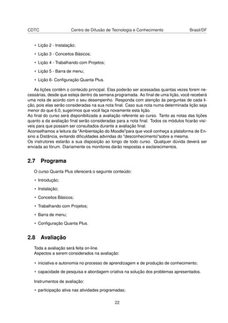 CDTC Centro de Difusão de Tecnologia e Conhecimento Brasil/DF
• Lição 2 - Instalação;
• Lição 3 - Conceitos Básicos;
• Lição 4 - Trabalhando com Projetos;
• Lição 5 - Barra de menu;
• Lição 6- Conﬁguração Quanta Plus.
As lições contêm o conteúdo principal. Elas poderão ser acessadas quantas vezes forem ne-
cessárias, desde que esteja dentro da semana programada. Ao ﬁnal de uma lição, você receberá
uma nota de acordo com o seu desempenho. Responda com atenção às perguntas de cada li-
ção, pois elas serão consideradas na sua nota ﬁnal. Caso sua nota numa determinada lição seja
menor do que 6.0, sugerimos que você faça novamente esta lição.
Ao ﬁnal do curso será disponibilizada a avaliação referente ao curso. Tanto as notas das lições
quanto a da avaliação ﬁnal serão consideradas para a nota ﬁnal. Todos os módulos ﬁcarão visí-
veis para que possam ser consultados durante a avaliação ﬁnal.
Aconselhamos a leitura da "Ambientação do Moodle"para que você conheça a plataforma de En-
sino a Distância, evitando diﬁculdades advindas do "desconhecimento"sobre a mesma.
Os instrutores estarão a sua disposição ao longo de todo curso. Qualquer dúvida deverá ser
enviada ao fórum. Diariamente os monitores darão respostas e esclarecimentos.
2.7 Programa
O curso Quanta Plus oferecerá o seguinte conteúdo:
• Introdução;
• Instalação;
• Conceitos Básicos;
• Trabalhando com Projetos;
• Barra de menu;
• Conﬁguração Quanta Plus.
2.8 Avaliação
Toda a avaliação será feita on-line.
Aspectos a serem considerados na avaliação:
• iniciativa e autonomia no processo de aprendizagem e de produção de conhecimento;
• capacidade de pesquisa e abordagem criativa na solução dos problemas apresentados.
Instrumentos de avaliação:
• participação ativa nas atividades programadas;
22
 