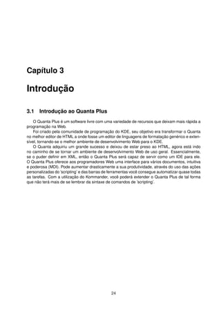 Capítulo 3
Introdução
3.1 Introdução ao Quanta Plus
O Quanta Plus é um software livre com uma variedade de recursos que deixam mais rápida a
programação na Web.
Foi criado pela comunidade de programação do KDE, seu objetivo era transformar o Quanta
no melhor editor de HTML a onde fosse um editor de linguagens de formatação genérico e exten-
sível, tornando-se o melhor ambiente de desenvolvimento Web para o KDE.
O Quanta adquiriu um grande sucesso e deixou de estar preso ao HTML, agora está indo
no caminho de se tornar um ambiente de desenvolvimento Web de uso geral. Essencialmente,
se o puder deﬁnir em XML, então o Quanta Plus será capaz de servir como um IDE para ele.
O Quanta Plus oferece aos programadores Web uma interface para vários documentos, intuitiva
e poderosa (MDI). Pode aumentar drasticamente a sua produtividade, através do uso das ações
personalizadas do ’scripting’ e das barras de ferramentas você consegue automatizar quase todas
as tarefas. Com a utilização do Kommander, você poderá extender o Quanta Plus de tal forma
que não terá mais de se lembrar da sintaxe de comandos de ’scripting’.
24
 