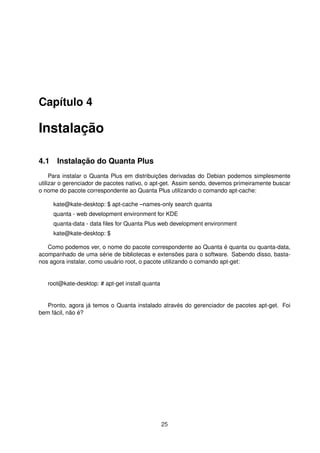 Capítulo 4
Instalação
4.1 Instalação do Quanta Plus
Para instalar o Quanta Plus em distribuições derivadas do Debian podemos simplesmente
utilizar o gerenciador de pacotes nativo, o apt-get. Assim sendo, devemos primeiramente buscar
o nome do pacote correspondente ao Quanta Plus utilizando o comando apt-cache:
kate@kate-desktop: $ apt-cache –names-only search quanta
quanta - web development environment for KDE
quanta-data - data ﬁles for Quanta Plus web development environment
kate@kate-desktop: $
Como podemos ver, o nome do pacote correspondente ao Quanta é quanta ou quanta-data,
acompanhado de uma série de bibliotecas e extensões para o software. Sabendo disso, basta-
nos agora instalar, como usuário root, o pacote utilizando o comando apt-get:
root@kate-desktop: # apt-get install quanta
Pronto, agora já temos o Quanta instalado através do gerenciador de pacotes apt-get. Foi
bem fácil, não é?
25
 