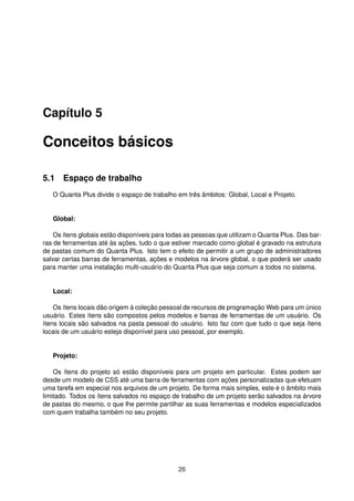 Capítulo 5
Conceitos básicos
5.1 Espaço de trabalho
O Quanta Plus divide o espaço de trabalho em três âmbitos: Global, Local e Projeto.
Global:
Os ítens globais estão disponíveis para todas as pessoas que utilizam o Quanta Plus. Das bar-
ras de ferramentas até às ações, tudo o que estiver marcado como global é gravado na estrutura
de pastas comum do Quanta Plus. Isto tem o efeito de permitir a um grupo de administradores
salvar certas barras de ferramentas, ações e modelos na árvore global, o que poderá ser usado
para manter uma instalação multi-usuário do Quanta Plus que seja comum a todos no sistema.
Local:
Os ítens locais dão origem à coleção pessoal de recursos de programação Web para um único
usuário. Estes ítens são compostos pelos modelos e barras de ferramentas de um usuário. Os
ítens locais são salvados na pasta pessoal do usuário. Isto faz com que tudo o que seja ítens
locais de um usuário esteja disponível para uso pessoal, por exemplo.
Projeto:
Os ítens do projeto só estão disponíveis para um projeto em particular. Estes podem ser
desde um modelo de CSS até uma barra de ferramentas com ações personalizadas que efetuam
uma tarefa em especial nos arquivos de um projeto. De forma mais simples, este é o âmbito mais
limitado. Todos os ítens salvados no espaço de trabalho de um projeto serão salvados na árvore
de pastas do mesmo, o que lhe permite partilhar as suas ferramentas e modelos especializados
com quem trabalha também no seu projeto.
26
 