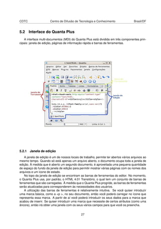CDTC Centro de Difusão de Tecnologia e Conhecimento Brasil/DF
5.2 Interface do Quanta Plus
A interface multi-documentos (MDI) do Quanta Plus está dividida em três componentes prin-
cipais: janela de edição, páginas de informação rápida e barras de ferramentas.
5.2.1 Janela de edição
A janela de edição é um de nossos locais de trabalho, permite ter abertos vários arquivos ao
mesmo tempo. Quando só está apenas um arquivo aberto, o documento ocupa toda a janela de
edição. À medida que é aberto um segundo documento, é aproveitada uma pequena quantidade
de espaço do fundo da janela de edição para permitir mostrar várias páginas com os nomes dos
arquivos e um ícone de estado.
No topo da janela de edição se encontram as barras de ferramentas do editor. No momento,
o Quanta Plus usa, por padrão, o HTML 4.01 Transitório, o qual tem um conjunto de barras de
ferramentas que são carregadas. À medida que o Quanta Plus progride, as barras de ferramentas
serão atualizadas para corresponderem às necessidades dos usuários.
A utilização das barras de ferramentas é relativamente intuitiva. Se você quiser introduzir
uma marca básica, como a <p >, no seu documento, então você poderá carregar no ícone que
representa essa marca. A partir de aí você poderá introduzir os seus dados para a marca que
acabou de inserir. Se quiser introduzir uma marca que necessite de certos atributos (como uma
âncora), então irá obter uma janela com os seus vários campos para que você os preencha.
27
 