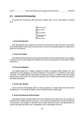 CDTC Centro de Difusão de Tecnologia e Conhecimento Brasil/DF
5.3 Janela de ferramentas
As Janelas de Ferramentas (QIT) permitem navegar, abrir e reunir informações no Quanta
Plus
1. Árvore de Arquivos:
São apresentados seus arquivos em forma de árvore para que seja mais fácil a sua busca.
Esta apresentação é feita a partir de duas raízes, a primeira é sua pasta pessoal e a segunda é a
pasta raiz dos arquivos.
2. Árvore do Projeto:
Esta opção apresenta todos os arquivos de seu projeto e são permitidas ações como a adição,
remoção, envio ou a eliminação por completo dos arquivos que poderão ser executados através
deste menu.
3. Árvore dos Modelos:
Os modelos podem ser: imagens, pedaços de código, uma página Web completa, etc. são
ordenados em três categorias, as quais se baseiam no seu âmbito e no contexto em que serão
utilizadas. Os modelos globais são usados em todas as alturas, os modelos locais são usados
apenas pelo usuário atual e os modelos do projeto só tem utilidade apenas dentro do projeto a
que estão associados.
4. Árvore dos ’Scripts’:
Você encontrará informações sobre os vários programas e ’scripts’ disponíveis para serem
utilizados por si. O conceito de Global, Local e Projeto também se aplica aqui.
5. Árvore da Estrutura do Documento:
Esta página mostra a representação interna do analisador do seu documento. Se carregar um
elemento com o botão esquerdo do mouse, o seu cursor será posicionado no local do elemento
no documento. Se carregar um elemento com o botão direito do mouse, será apresentado um
conjunto de ações que lidam com a navegação e com a atualização da árvore.
28
 