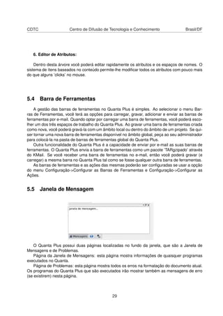 CDTC Centro de Difusão de Tecnologia e Conhecimento Brasil/DF
6. Editor de Atributos:
Dentro desta árvore você poderá editar rapidamente os atributos e os espaços de nomes. O
sistema de ítens baseados no conteúdo permite-lhe modiﬁcar todos os atributos com pouco mais
do que alguns ’clicks’ no mouse.
5.4 Barra de Ferramentas
A gestão das barras de ferramentas no Quanta Plus é simples. Ao selecionar o menu Bar-
ras de Ferramentas, você terá as opções para carregar, gravar, adicionar e enviar as barras de
ferramentas por e-mail. Quando optar por carregar uma barra de ferramentas, você poderá esco-
lher um dos três espaços de trabalho do Quanta Plus. Ao gravar uma barra de ferramentas criada
como nova, você poderá gravá-la com um âmbito local ou dentro do âmbito de um projeto. Se qui-
ser tornar uma nova barra de ferramentas disponível no âmbito global, peça ao seu administrador
para colocá-la na pasta de barras de ferramentas global do Quanta Plus.
Outra funcionalidade do Quanta Plus é a capacidade de enviar por e-mail as suas barras de
ferramentas. O Quanta Plus envia a barra de ferramentas como um pacote ’TARgzipado’ através
do KMail. Se você receber uma barra de ferramentas no e-mail, então você poderá gravar (e
carregar) a mesma barra no Quanta Plus tal como se fosse qualquer outra barra de ferramentas.
As barras de ferramentas e as ações das mesmas poderão ser conﬁguradas se usar a opção
do menu Conﬁguração->Conﬁgurar as Barras de Ferramentas e Conﬁguração->Conﬁgurar as
Ações.
5.5 Janela de Mensagem
O Quanta Plus possui duas páginas localizadas no fundo da janela, que são a Janela de
Mensagens e de Problemas.
Página da Janela de Mensagens: esta página mostra informações de quaisquer programas
executados no Quanta.
Página de Problemas: esta página mostra todos os erros na formatação do documento atual.
Os programas do Quanta Plus que são executados irão mostrar também as mensagens de erro
(se existirem) nesta página.
29
 