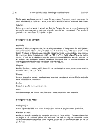 CDTC Centro de Difusão de Tecnologia e Conhecimento Brasil/DF
Nesta opção você deve colocar o nome do seu projeto. Em nosso caso o chamamos de
teste. Quando você preenche o Nome, a opção de Arquivo automaticamente é preenchido.
• Arquivo:
Este é o nome do arquivo do projeto de Quanta. Por padrão, será o nome de seu projeto
em minúsculas e sem espaços com a extensão webprj (p.ex., xpto.webprj). Este arquivo é
gravado no topo da Pasta Principal do projeto.
Conﬁgurações de Servidor:
• Protocolo:
Aqui você seleciona o protocolo que irá usar para acessar a seu projeto. Se o seu projeto
estiver na mesma máquina na qual está a usando o Quanta Plus, então deixe o valor como
Local. A lista de protocolos aqui mostrada é dependente da conﬁguração do seu sistema.
Os protocolos disponíveis incluem o SSH, o FTP, o NFS, o SMB, o WebDAV, entre muitos
outros. A lista de protocolos é oferecida pela arquitetura poderosa do KDE que são os
KIOSlaves. Esta plataforma permite a todas as aplicações do KDE acessar facilmente as
informações remotas como se estivessem local na máquina.
• Máquina:
Aqui você coloca o endereço (IP) do servidor ao qual deseja acessar, a menos que esteja a
trabalhar com o protocolo Local.
• Usuário:
O nome do usuário que será usado para se autenticar na máquina remota. Ele faz distinção
entre maiúsculas e minúsculas.
• Senha:
Executa a ligação na máquina remota.
• Porta:
Deixe este campo em branco se quiser usar a porta predeﬁnida pelo protocolo.
Conﬁgurações da Pasta:
• Pasta principal:
Esta é a pasta do topo onde todos os arquivos e pastas do projeto ﬁcarão guardadas.
• Pasta de modelos:
Aqui é onde serão gravadas as barras de ferramentas deste projeto. É uma pasta relativa
ao projeto e, por omissão, aponta para templates. Se tiver um conjunto comum de barras
de ferramentas que usa para os vários projetos, poderá ser útil apontar para esta em vez da
predeﬁnida.
31
 