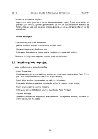 CDTC Centro de Difusão de Tecnologia e Conhecimento Brasil/DF
• Barras de ferramentas da pasta:
Aqui é onde serão gravadas as barras de ferramentas do projeto. É uma pasta relativa ao
projeto e, por omissão, apontará para toolbars. Se tiver um conjunto comum de barras de
ferramentas que usa para os vários projetos, poderá ser útil apontar para esta em vez da
predeﬁnida.
Fontes do Projeto:
• Adicionar arquivos locais ou remotos:
permite adicionar arquivos no sistema de arquivos locais.
• Use wget to download ﬁles from a site:
Esta opção é excelente se deseja obter e modiﬁcar o conteúdo web estático.
Terminada a conﬁguração vá para a próxima janela em Próximo>.
6.2 Inserir arquivos no projeto
Nesta janela temos as seguintes opções:
• Inserir Arquivos de...
Escolha esta opção se quer incluir os arquivos encontrados na localização da Pasta Princi-
pal. Deixe desativado se vai começar um projeto do zero.
• Inserir só os arquivos de marcações, de código e de imagens.
Esta opção adiciona arquivos de formatação, ’scripts’ e imagens no seu projeto.
• Inserir arquivos com a seguinte máscara.
Esta opção apresenta todos os arquivos e pastas da Pasta Principal.
• Arquivos incluídos.
Apresenta uma lista de arquivos na Pasta Principal. Você poderá escolher, assinalar, ou
excluir os arquivos desejados.
32
 