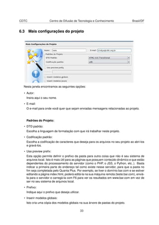 CDTC Centro de Difusão de Tecnologia e Conhecimento Brasil/DF
6.3 Mais conﬁgurações do projeto
Nesta janela encontramos as seguintes opções:
• Autor:
Insira aqui o seu nome.
• E-mail:
O e-mail para onde você quer que sejam enviadas mensagens relacionadas ao projeto.
Padrões do Projeto:
• DTD padrão:
Escolha a linguagem de formatação com que irá trabalhar neste projeto.
• Codiﬁcação padrão:
Escolha a codiﬁcação de caracteres que deseja para os arquivos no seu projeto ao abri-los
e gravá-los.
• Use preview preﬁx:
Esta opção permite deﬁnir o preﬁxo da pasta para outra coisa que não é seu sistema de
arquivos local. Isto é mais útil para as páginas que possuem conteúdo dinâmico e que estão
dependentes do processamento do servidor (como o PHP, o JSS, o Python, etc..). Basta
indicar a primeira parte do endereço tal como existe nesse servidor, para que a pasta no
ﬁm seja completada pelo Quanta Plus. Por exemplo, se tiver o domínio bar.com e se estiver
editando a página index.html, poderá editá-la na sua máquina remota (teste.bar.com), enviá-
la para o servidor e carregá-la com F6 para ver os resultados em www.bar.com em vez de
ser no seu sistema de arquivos local.
• Preﬁxo:
Indique aqui o preﬁxo que deseja utilizar.
• Inserir modelos globais:
Isto cria uma cópia dos modelos globais na sua árvore de pastas do projeto.
33
 