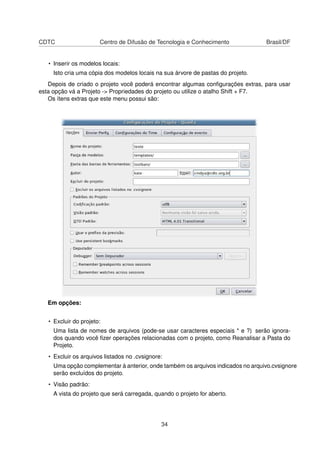 CDTC Centro de Difusão de Tecnologia e Conhecimento Brasil/DF
• Inserir os modelos locais:
Isto cria uma cópia dos modelos locais na sua árvore de pastas do projeto.
Depois de criado o projeto você poderá encontrar algumas conﬁgurações extras, para usar
esta opção vá a Projeto -> Propriedades do projeto ou utilize o atalho Shift + F7.
Os ítens extras que este menu possui são:
Em opções:
• Excluir do projeto:
Uma lista de nomes de arquivos (pode-se usar caracteres especiais * e ?) serão ignora-
dos quando você ﬁzer operações relacionadas com o projeto, como Reanalisar a Pasta do
Projeto.
• Excluir os arquivos listados no .cvsignore:
Uma opção complementar à anterior, onde também os arquivos indicados no arquivo.cvsignore
serão excluídos do projeto.
• Visão padrão:
A vista do projeto que será carregada, quando o projeto for aberto.
34
 