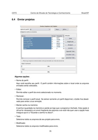 CDTC Centro de Difusão de Tecnologia e Conhecimento Brasil/DF
6.4 Enviar projetos
Algumas opções:
• Nome do perﬁl:
Aqui você escolhe seu perﬁl. O perﬁl contém informações sobre o local onde os arquivos
enviados serão colocados.
• Editar:
Permite editar o perﬁl de envio selecionado no momento.
• Remover:
Permite remover o perﬁl atual. Se estiver somente um perﬁl disponível, o botão ﬁca desati-
vado para evitar a sua remoção.
• Manter senha na memória:
A senha é guardada na memória e perde-se logo que o programa é fechado. Esta opção é
útil se for necessário um envio freqüente de arquivos e se você não quer usar a opção mais
insegura que é a ?Guardar a senha no disco?.
• Tudo:
Seleciona todos os arquivos de seu projeto para envio.
• Modiﬁcado:
Seleciona todos os arquivos modiﬁcados para envio.
35
 