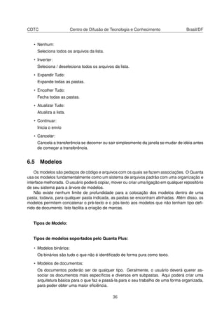 CDTC Centro de Difusão de Tecnologia e Conhecimento Brasil/DF
• Nenhum:
Seleciona todos os arquivos da lista.
• Inverter:
Seleciona / deseleciona todos os arquivos da lista.
• Expandir Tudo:
Expande todas as pastas.
• Encolher Tudo:
Fecha todas as pastas.
• Atualizar Tudo:
Atualiza a lista.
• Continuar:
Inicia o envio
• Cancelar:
Cancela a transferência se decorrer ou sair simplesmente da janela se mudar de idéia antes
de começar a transferência.
6.5 Modelos
Os modelos são pedaços de código e arquivos com os quais se fazem associações. O Quanta
usa os modelos fundamentalmente como um sistema de arquivos padrão com uma organização e
interface melhorada. O usuário poderá copiar, mover ou criar uma ligação em qualquer repositório
de seu sistema para a árvore de modelos.
Não existe nenhum limite de profundidade para a colocação dos modelos dentro de uma
pasta; todavia, para qualquer pasta indicada, as pastas se encontram alinhadas. Além disso, os
modelos permitem concatenar o pré-texto e o pós-texto aos modelos que não tenham tipo deﬁ-
nido de documento. Isto facilita a criação de marcas.
Tipos de Modelo:
Tipos de modelos soportados pelo Quanta Plus:
• Modelos binários:
Os binários são tudo o que não é identiﬁcado de forma pura como texto.
• Modelos de documentos:
Os documentos poderão ser de qualquer tipo. Geralmente, o usuário deverá querer as-
sociar os documentos mais especíﬁcos e diversos em subpastas. Aqui poderá criar uma
arquitetura básica para o que faz e passá-la para o seu trabalho de uma forma organizada,
para poder obter uma maior eﬁciência.
36
 