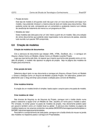 CDTC Centro de Difusão de Tecnologia e Conhecimento Brasil/DF
• Porção de texto:
Este tipo de modelo é útil quando você não quer criar um novo documento com base num
modelo, mas pretende introduzir a mesma área de texto em todos seus documentos. Eles
poderão conter de tudo, começando por um comentário e acabando mesmo num método
de JavaScript de tratamento de menus ou um programa em Perl.
• Modelos de ’sites’:
Estes modelos são úteis para criar um ’site’ inteiro a partir de um modelo. São uma coleção
de vários documentos que poderão estar organizados numa estrutura de pastas, estando
tudo reunido num pacote TAR comprimido.
6.6 Criação de modelos
Criação de modelos de documentos
Crie a estrutura do documento que desejar (XML, HTML, DocBook, etc..) e carregue em
Arquivo->Salvar Como um Modelo->Salvar Como um Modelo Local/do Projeto.
Logo que isso tenha sido feito, irá reparar que (mesmo que tenha sido gravado como um mo-
delo do projeto), o modelo não aparece na página do projeto. Veja na página dos modelos do
Projeto para encontrá-lo.
Criar porção de texto
Selecione algum texto no seu documento e carregue em Arquivo->Gravar Como um Modelo
-> Gravar a Seleção Como um Arquivo de Modelo Local/do Projeto. Em alternativa, poderá sim-
plesmente usar o ’drag and drop’ para arrastar a seleção para a árvore de Modelos.
Criar modelos binários
A criação de um modelo binário é simples: basta copiar o arquivo para uma pasta de modelo.
Criar modelos de ’sites’
Nas árvores de Arquivos ou de Arquivos do Projeto, carregue com o botão direito numa
pasta e selecione a opção Criar um Modelo do ’Site’, escolha um nome para o modelo e salve.
Por omissão, irá tentar gravar na pasta de modelos do projeto, mas obviamente poderá optar
por gravá-lo também como um modelo local ou global. A estrutura dos modelos na página de
modelos baseia-se nos arquivos existentes nas pastas $KDEDIR/share/apps/quanta/templates e
$HOME/.kde/share/apps/quanta/templates.
Para deﬁnir o comportamento de cada pasta, carregue com o botão direito do mouse na janela
dos modelos na respectiva pasta e carregue em Propriedades.
37
 