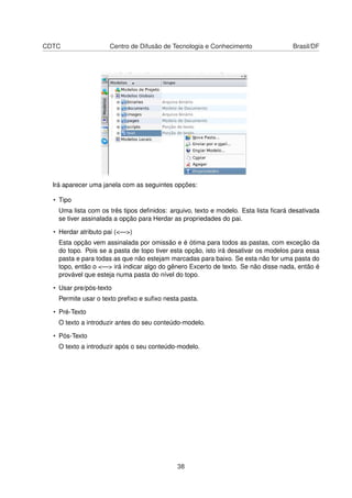 CDTC Centro de Difusão de Tecnologia e Conhecimento Brasil/DF
Irá aparecer uma janela com as seguintes opções:
• Tipo
Uma lista com os três tipos deﬁnidos: arquivo, texto e modelo. Esta lista ﬁcará desativada
se tiver assinalada a opção para Herdar as propriedades do pai.
• Herdar atributo pai (<—>)
Esta opção vem assinalada por omissão e é ótima para todos as pastas, com exceção da
do topo. Pois se a pasta de topo tiver esta opção, isto irá desativar os modelos para essa
pasta e para todas as que não estejam marcadas para baixo. Se esta não for uma pasta do
topo, então o <—> irá indicar algo do gênero Excerto de texto. Se não disse nada, então é
provável que esteja numa pasta do nível do topo.
• Usar pre/pós-texto
Permite usar o texto preﬁxo e suﬁxo nesta pasta.
• Pré-Texto
O texto a introduzir antes do seu conteúdo-modelo.
• Pós-Texto
O texto a introduzir após o seu conteúdo-modelo.
38
 